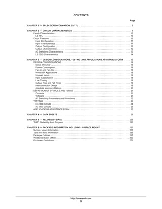 http://onsemi.com
3
CONTENTS
Page
CHAPTER 1 — SELECTION INFORMATION, LS TTL 5. . . . . . . . . . . . . . . . . . . . . . . . . . . . . . . . . . . . . . . . . . . . . . . .
CHAPTER 2 — CIRCUIT CHARACTERISTICS 9. . . . . . . . . . . . . . . . . . . . . . . . . . . . . . . . . . . . . . . . . . . . . . . . . . . . . .
Family Characteristics 10. . . . . . . . . . . . . . . . . . . . . . . . . . . . . . . . . . . . . . . . . . . . . . . . . . . . . . . . . . . . . . . . . . . . . .
LS TTL 10. . . . . . . . . . . . . . . . . . . . . . . . . . . . . . . . . . . . . . . . . . . . . . . . . . . . . . . . . . . . . . . . . . . . . . . . . . . . . . . . .
Circuit Features 10. . . . . . . . . . . . . . . . . . . . . . . . . . . . . . . . . . . . . . . . . . . . . . . . . . . . . . . . . . . . . . . . . . . . . . . . . . .
Input Configuration 11. . . . . . . . . . . . . . . . . . . . . . . . . . . . . . . . . . . . . . . . . . . . . . . . . . . . . . . . . . . . . . . . . . . . . . .
Input Characteristics 11. . . . . . . . . . . . . . . . . . . . . . . . . . . . . . . . . . . . . . . . . . . . . . . . . . . . . . . . . . . . . . . . . . . . .
Output Configuration 12. . . . . . . . . . . . . . . . . . . . . . . . . . . . . . . . . . . . . . . . . . . . . . . . . . . . . . . . . . . . . . . . . . . . .
Output Characteristics 12. . . . . . . . . . . . . . . . . . . . . . . . . . . . . . . . . . . . . . . . . . . . . . . . . . . . . . . . . . . . . . . . . . . .
AC Switching Characteristics 13. . . . . . . . . . . . . . . . . . . . . . . . . . . . . . . . . . . . . . . . . . . . . . . . . . . . . . . . . . . . . .
LS ESD Characteristics 14. . . . . . . . . . . . . . . . . . . . . . . . . . . . . . . . . . . . . . . . . . . . . . . . . . . . . . . . . . . . . . . . . . .
CHAPTER 3 — DESIGN CONSIDERATIONS, TESTING AND APPLICATIONS ASSISTANCE FORM 15. . . . . .
DESIGN CONSIDERATIONS 16. . . . . . . . . . . . . . . . . . . . . . . . . . . . . . . . . . . . . . . . . . . . . . . . . . . . . . . . . . . . . . .
Noise Immunity 16. . . . . . . . . . . . . . . . . . . . . . . . . . . . . . . . . . . . . . . . . . . . . . . . . . . . . . . . . . . . . . . . . . . . . . . . . .
Power Consumption 16. . . . . . . . . . . . . . . . . . . . . . . . . . . . . . . . . . . . . . . . . . . . . . . . . . . . . . . . . . . . . . . . . . . . . .
Fan-In and Fan-Out 16. . . . . . . . . . . . . . . . . . . . . . . . . . . . . . . . . . . . . . . . . . . . . . . . . . . . . . . . . . . . . . . . . . . . . .
Wired-OR Applications 18. . . . . . . . . . . . . . . . . . . . . . . . . . . . . . . . . . . . . . . . . . . . . . . . . . . . . . . . . . . . . . . . . . .
Unused Inputs 18. . . . . . . . . . . . . . . . . . . . . . . . . . . . . . . . . . . . . . . . . . . . . . . . . . . . . . . . . . . . . . . . . . . . . . . . . . .
Input Capacitance 18. . . . . . . . . . . . . . . . . . . . . . . . . . . . . . . . . . . . . . . . . . . . . . . . . . . . . . . . . . . . . . . . . . . . . . .
Line Driving 18. . . . . . . . . . . . . . . . . . . . . . . . . . . . . . . . . . . . . . . . . . . . . . . . . . . . . . . . . . . . . . . . . . . . . . . . . . . . .
Output Rise and Fall Times 19. . . . . . . . . . . . . . . . . . . . . . . . . . . . . . . . . . . . . . . . . . . . . . . . . . . . . . . . . . . . . . .
Interconnection Delays 19. . . . . . . . . . . . . . . . . . . . . . . . . . . . . . . . . . . . . . . . . . . . . . . . . . . . . . . . . . . . . . . . . . .
Absolute Maximum Ratings 20. . . . . . . . . . . . . . . . . . . . . . . . . . . . . . . . . . . . . . . . . . . . . . . . . . . . . . . . . . . . . . .
DEFINITION OF SYMBOLS AND TERMS 21. . . . . . . . . . . . . . . . . . . . . . . . . . . . . . . . . . . . . . . . . . . . . . . . . . . .
Currents 21. . . . . . . . . . . . . . . . . . . . . . . . . . . . . . . . . . . . . . . . . . . . . . . . . . . . . . . . . . . . . . . . . . . . . . . . . . . . . . . .
Voltages 21. . . . . . . . . . . . . . . . . . . . . . . . . . . . . . . . . . . . . . . . . . . . . . . . . . . . . . . . . . . . . . . . . . . . . . . . . . . . . . . .
AC Switching Parameters and Waveforms 22. . . . . . . . . . . . . . . . . . . . . . . . . . . . . . . . . . . . . . . . . . . . . . . . . .
TESTING 24. . . . . . . . . . . . . . . . . . . . . . . . . . . . . . . . . . . . . . . . . . . . . . . . . . . . . . . . . . . . . . . . . . . . . . . . . . . . . . . . .
DC Test Circuits 24. . . . . . . . . . . . . . . . . . . . . . . . . . . . . . . . . . . . . . . . . . . . . . . . . . . . . . . . . . . . . . . . . . . . . . . . .
AC Test Circuits 25. . . . . . . . . . . . . . . . . . . . . . . . . . . . . . . . . . . . . . . . . . . . . . . . . . . . . . . . . . . . . . . . . . . . . . . . .
APPLICATIONS ASSISTANCE FORM 27. . . . . . . . . . . . . . . . . . . . . . . . . . . . . . . . . . . . . . . . . . . . . . . . . . . . . . . .
CHAPTER 4 — DATA SHEETS 29. . . . . . . . . . . . . . . . . . . . . . . . . . . . . . . . . . . . . . . . . . . . . . . . . . . . . . . . . . . . . . . . . . .
CHAPTER 5 — RELIABILITY DATA 259. . . . . . . . . . . . . . . . . . . . . . . . . . . . . . . . . . . . . . . . . . . . . . . . . . . . . . . . . . . . . .
“RAP” Reliability Audit Program 261. . . . . . . . . . . . . . . . . . . . . . . . . . . . . . . . . . . . . . . . . . . . . . . . . . . . . . . . . . . . .
CHAPTER 6 — PACKAGE INFORMATION INCLUDING SURFACE MOUNT 263. . . . . . . . . . . . . . . . . . . . . . . . . .
Surface Mount Information 265. . . . . . . . . . . . . . . . . . . . . . . . . . . . . . . . . . . . . . . . . . . . . . . . . . . . . . . . . . . . . . . . .
Tape and Reel Information 266. . . . . . . . . . . . . . . . . . . . . . . . . . . . . . . . . . . . . . . . . . . . . . . . . . . . . . . . . . . . . . . . .
Package Outlines 267. . . . . . . . . . . . . . . . . . . . . . . . . . . . . . . . . . . . . . . . . . . . . . . . . . . . . . . . . . . . . . . . . . . . . . . . .
Worldwide Sales Offices 269. . . . . . . . . . . . . . . . . . . . . . . . . . . . . . . . . . . . . . . . . . . . . . . . . . . . . . . . . . . . . . . . . . .
Document Definitions 270. . . . . . . . . . . . . . . . . . . . . . . . . . . . . . . . . . . . . . . . . . . . . . . . . . . . . . . . . . . . . . . . . . . . . .
 