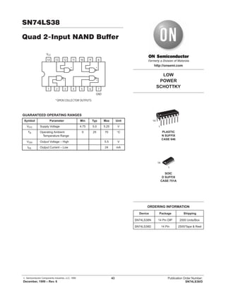 © Semiconductor Components Industries, LLC, 1999
December, 1999 – Rev. 6
43 Publication Order Number:
SN74LS38/D
SN74LS38
Quad 2-Input NAND Buffer
14 13 12 11 10 9
1 2 3 4 5 6
VCC
8
7
GND
* *
* *
*OPEN COLLECTOR OUTPUTS
GUARANTEED OPERATING RANGES
Symbol Parameter Min Typ Max Unit
VCC Supply Voltage 4.75 5.0 5.25 V
TA Operating Ambient
Temperature Range
0 25 70 °C
VOH Output Voltage – High 5.5 V
IOL Output Current – Low 24 mA
LOW
POWER
SCHOTTKY
SOIC
D SUFFIX
CASE 751A
http://onsemi.com
PLASTIC
N SUFFIX
CASE 646
14
1
14
1
Device Package Shipping
ORDERING INFORMATION
SN74LS38N 14 Pin DIP 2000 Units/Box
SN74LS38D 14 Pin 2500/Tape & Reel
 
