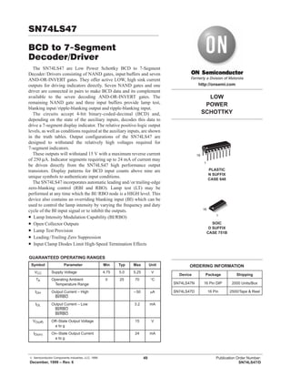 © Semiconductor Components Industries, LLC, 1999
December, 1999 – Rev. 6
49 Publication Order Number:
SN74LS47/D
SN74LS47
BCD to 7-Segment
Decoder/Driver
The SN74LS47 are Low Power Schottky BCD to 7-Segment
Decoder/Drivers consisting of NAND gates, input buffers and seven
AND-OR-INVERT gates. They offer active LOW, high sink current
outputs for driving indicators directly. Seven NAND gates and one
driver are connected in pairs to make BCD data and its complement
available to the seven decoding AND-OR-INVERT gates. The
remaining NAND gate and three input buffers provide lamp test,
blanking input/ripple-blanking output and ripple-blanking input.
The circuits accept 4-bit binary-coded-decimal (BCD) and,
depending on the state of the auxiliary inputs, decodes this data to
drive a 7-segment display indicator. The relative positive-logic output
levels, as well as conditions required at the auxiliary inputs, are shown
in the truth tables. Output configurations of the SN74LS47 are
designed to withstand the relatively high voltages required for
7-segment indicators.
These outputs will withstand 15 V with a maximum reverse current
of 250 µA. Indicator segments requiring up to 24 mA of current may
be driven directly from the SN74LS47 high performance output
transistors. Display patterns for BCD input counts above nine are
unique symbols to authenticate input conditions.
The SN74LS47 incorporates automatic leading and/or trailing-edge
zero-blanking control (RBI and RBO). Lamp test (LT) may be
performed at any time which the BI/RBO node is a HIGH level. This
device also contains an overriding blanking input (BI) which can be
used to control the lamp intensity by varying the frequency and duty
cycle of the BI input signal or to inhibit the outputs.
• Lamp Intensity Modulation Capability (BI/RBO)
• Open Collector Outputs
• Lamp Test Provision
• Leading/Trailing Zero Suppression
• Input Clamp Diodes Limit High-Speed Termination Effects
GUARANTEED OPERATING RANGES
Symbol Parameter Min Typ Max Unit
VCC Supply Voltage 4.75 5.0 5.25 V
TA Operating Ambient
Temperature Range
0 25 70 °C
IOH Output Current – High
BI/RBO
–50 mA
IOL Output Current – Low
BI/RBO
BI/RBO
3.2 mA
VO(off) Off–State Output Voltage
a to g
15 V
IO(on) On–State Output Current
a to g
24 mA
LOW
POWER
SCHOTTKY
SOIC
D SUFFIX
CASE 751B
http://onsemi.com
PLASTIC
N SUFFIX
CASE 648
16
1
16
1
Device Package Shipping
ORDERING INFORMATION
SN74LS47N 16 Pin DIP 2000 Units/Box
SN74LS47D 16 Pin 2500/Tape & Reel
 