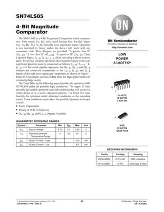 © Semiconductor Components Industries, LLC, 1999
December, 1999 – Rev. 6
59 Publication Order Number:
SN74LS85/D
SN74LS85
4-Bit Magnitude
Comparator
The SN74LS85 is a 4-Bit Magnitude Camparator which compares
two 4-bit words (A, B), each word having four Parallel Inputs
(A0–A3, B0–B3); A3, B3 being the most significant inputs. Operation
is not restricted to binary codes, the device will work with any
monotonic code. Three Outputs are provided: “A greater than B”
(OA>B), “A less than B” (OA<B), “A equal to B” (OA=B). Three
Expander Inputs, IA>B, IA<B, IA=B, allow cascading without external
gates. For proper compare operation, the Expander Inputs to the least
significant position must be connected as follows: IA<B= IA>B = L,
IA=B = H. For serial (ripple) expansion, the OA>B, OA<B and OA=B
Outputs are connected respectively to the IA>B, IA<B, and IA=B
Inputs of the next most significant comparator, as shown in Figure 1.
Refer to Applications section of data sheet for high speed method of
comparing large words.
The Truth Table on the following page describes the operation of the
SN74LS85 under all possible logic conditions. The upper 11 lines
describe the normal operation under all conditions that will occur in a
single device or in a series expansion scheme. The lower five lines
describe the operation under abnormal conditions on the cascading
inputs. These conditions occur when the parallel expansion technique
is used.
• Easily Expandable
• Binary or BCD Comparison
• OA>B, OA<B, and OA=B Outputs Available
GUARANTEED OPERATING RANGES
Symbol Parameter Min Typ Max Unit
VCC Supply Voltage 4.75 5.0 5.25 V
TA Operating Ambient
Temperature Range
0 25 70 °C
IOH Output Current – High –0.4 mA
IOL Output Current – Low 8.0 mA
LOW
POWER
SCHOTTKY
Device Package Shipping
ORDERING INFORMATION
SN74LS85N 16 Pin DIP 2000 Units/Box
SN74LS85D 16 Pin
SOIC
D SUFFIX
CASE 751B
http://onsemi.com
2500/Tape & Reel
PLASTIC
N SUFFIX
CASE 648
16
1
16
1
 