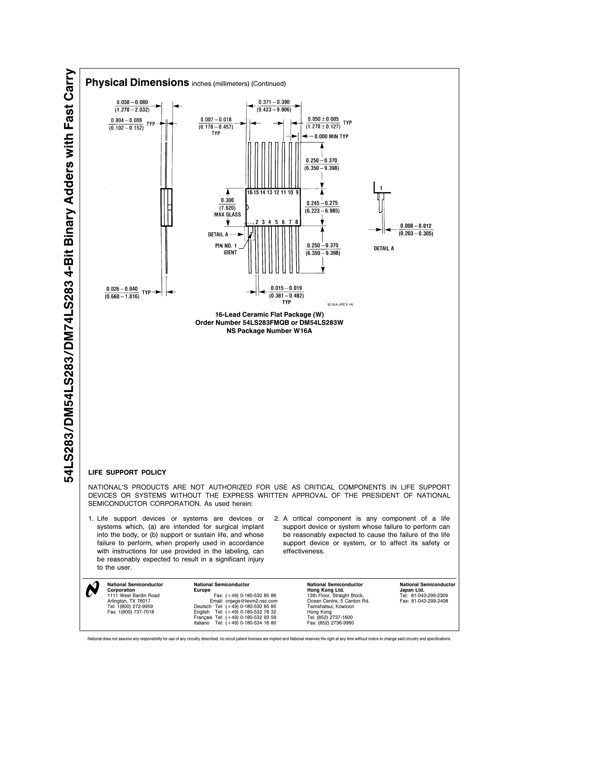 54LS283 DM54LS283 DM74LS283 4-Bit Binary Adders with Fast Carry
                                                                  Physical Dimensions inches (millimeters) (Continued)




                                                                                                                                         16-Lead Ceramic Flat Package (W)
                                                                                                                                   Order Number 54LS283FMQB or DM54LS283W
                                                                                                                                            NS Package Number W16A




                                                                  LIFE SUPPORT POLICY

                                                                  NATIONAL’S PRODUCTS ARE NOT AUTHORIZED FOR USE AS CRITICAL COMPONENTS IN LIFE SUPPORT
                                                                  DEVICES OR SYSTEMS WITHOUT THE EXPRESS WRITTEN APPROVAL OF THE PRESIDENT OF NATIONAL
                                                                  SEMICONDUCTOR CORPORATION As used herein

                                                                  1 Life support devices or systems are devices or                                                                 2 A critical component is any component of a life
                                                                    systems which (a) are intended for surgical implant                                                              support device or system whose failure to perform can
                                                                    into the body or (b) support or sustain life and whose                                                           be reasonably expected to cause the failure of the life
                                                                    failure to perform when properly used in accordance                                                              support device or system or to affect its safety or
                                                                    with instructions for use provided in the labeling can                                                           effectiveness
                                                                    be reasonably expected to result in a significant injury
                                                                    to the user

                                                                              National Semiconductor                              National Semiconductor                                               National Semiconductor                                  National Semiconductor
                                                                              Corporation                                         Europe                                                               Hong Kong Ltd                                           Japan Ltd
                                                                              1111 West Bardin Road                                        Fax (a49) 0-180-530 85 86                                   13th Floor Straight Block                               Tel 81-043-299-2309
                                                                              Arlington TX 76017                                          Email cnjwge tevm2 nsc com                                   Ocean Centre 5 Canton Rd                                Fax 81-043-299-2408
                                                                              Tel 1(800) 272-9959                                 Deutsch Tel (a49) 0-180-530 85 85                                    Tsimshatsui Kowloon
                                                                              Fax 1(800) 737-7018                                 English Tel (a49) 0-180-532 78 32                                    Hong Kong
                                                                                                                                  Fran ais Tel (a49) 0-180-532 93 58                                   Tel (852) 2737-1600
                                                                                                                                  Italiano Tel (a49) 0-180-534 16 80                                   Fax (852) 2736-9960


                                                                  National does not assume any responsibility for use of any circuitry described no circuit patent licenses are implied and National reserves the right at any time without notice to change said circuitry and specifications
 