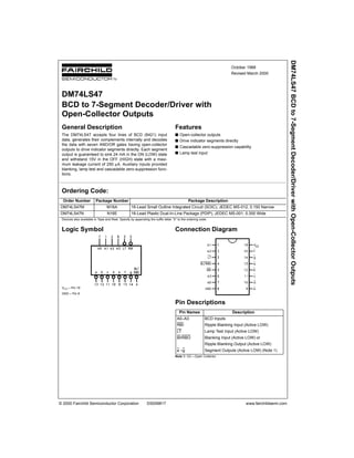 © 2000 Fairchild Semiconductor Corporation DS009817 www.fairchildsemi.com
October 1988
Revised March 2000
DM74LS47BCDto7-SegmentDecoder/DriverwithOpen-CollectorOutputs
DM74LS47
BCD to 7-Segment Decoder/Driver with
Open-Collector Outputs
General Description
The DM74LS47 accepts four lines of BCD (8421) input
data, generates their complements internally and decodes
the data with seven AND/OR gates having open-collector
outputs to drive indicator segments directly. Each segment
output is guaranteed to sink 24 mA in the ON (LOW) state
and withstand 15V in the OFF (HIGH) state with a maxi-
mum leakage current of 250 µA. Auxiliary inputs provided
blanking, lamp test and cascadable zero-suppression func-
tions.
Features
s Open-collector outputs
s Drive indicator segments directly
s Cascadable zero-suppression capability
s Lamp test input
Ordering Code:
Devices also available in Tape and Reel. Specify by appending the suffix letter “X” to the ordering code.
Logic Symbol
VCC = Pin 16
GND = Pin 8
Connection Diagram
Pin Descriptions
Note 1: OC—Open Collector
Order Number Package Number Package Description
DM74LS47M M16A 16-Lead Small Outline Integrated Circuit (SOIC), JEDEC MS-012, 0.150 Narrow
DM74LS47N N16E 16-Lead Plastic Dual-In-Line Package (PDIP), JEDEC MS-001, 0.300 Wide
Pin Names Description
A0–A3 BCD Inputs
RBI Ripple Blanking Input (Active LOW)
LT Lamp Test Input (Active LOW)
BI/RBO Blanking Input (Active LOW) or
Ripple Blanking Output (Active LOW)
a –g Segment Outputs (Active LOW) (Note 1)
 