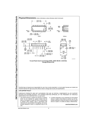 www.fairchildsemi.com 6
DM74LS74ADualPositive-Edge-TriggeredDFlip-FlopswithPreset,ClearandComplementaryOutputs
Physical Dimensions inches (millimeters) unless otherwise noted (Continued)
14-Lead Plastic Dual-In-Line Package (PDIP), JEDEC MS-001, 0.300 Wide
Package Number N14A
Fairchild does not assume any responsibility for use of any circuitry described, no circuit patent licenses are implied and
Fairchild reserves the right at any time without notice to change said circuitry and specifications.
LIFE SUPPORT POLICY
FAIRCHILD’S PRODUCTS ARE NOT AUTHORIZED FOR USE AS CRITICAL COMPONENTS IN LIFE SUPPORT
DEVICES OR SYSTEMS WITHOUT THE EXPRESS WRITTEN APPROVAL OF THE PRESIDENT OF FAIRCHILD
SEMICONDUCTOR CORPORATION. As used herein:
1. Life support devices or systems are devices or systems
which, (a) are intended for surgical implant into the
body, or (b) support or sustain life, and (c) whose failure
to perform when properly used in accordance with
instructions for use provided in the labeling, can be rea-
sonably expected to result in a significant injury to the
user.
2. A critical component in any component of a life support
device or system whose failure to perform can be rea-
sonably expected to cause the failure of the life support
device or system, or to affect its safety or effectiveness.
www.fairchildsemi.com
 