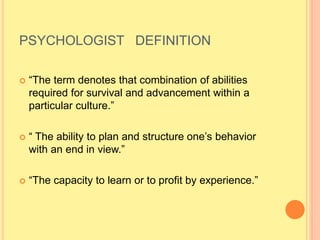 PSYCHOLOGIST DEFINITION
 “The term denotes that combination of abilities
required for survival and advancement within a
particular culture.”
 “ The ability to plan and structure one’s behavior
with an end in view.”
 “The capacity to learn or to profit by experience.”
 