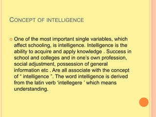 CONCEPT OF INTELLIGENCE
 One of the most important single variables, which
affect schooling, is intelligence. Intelligence is the
ability to acquire and apply knowledge . Success in
school and colleges and in one’s own profession,
social adjustment, possession of general
information etc . Are all associate with the concept
of “ intelligence ”. The word intelligence is derived
from the latin verb ‘intellegere ’ which means
understanding.
 