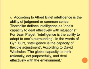 o According to Alfred Binet intelligence is the
ability of judgment or common sense.
Thorndike defines intelligence as “one’s
capacity to deal effectively with situations”.
For Jean Piaget, ‘intelligence is the ability to
adopt to one’s surrounding’. In the words of
Cyril Burt, “intelligence is the capacity of
flexible adjustment”. According to David
Wechsler: ‘The global capacity to think
rationally, act purposefully, and deal
effectively with the environment.’
 
