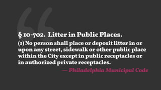 ‘‘§ 10-702. Litter in Public Places.
(1) No person shall place or deposit litter in or
upon any street, sidewalk or other public place
within the City except in public receptacles or
in authorized private receptacles.
— Philadelphia Municipal Code
 