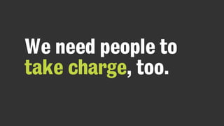 We need people to
take charge, too.
 