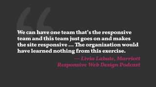 ‘‘We can have one team that’s the responsive
team and this team just goes on and makes
the site responsive … The organization would
have learned nothing from this exercise.
— Livia Labate, Marriott  
Responsive Web Design Podcast
 