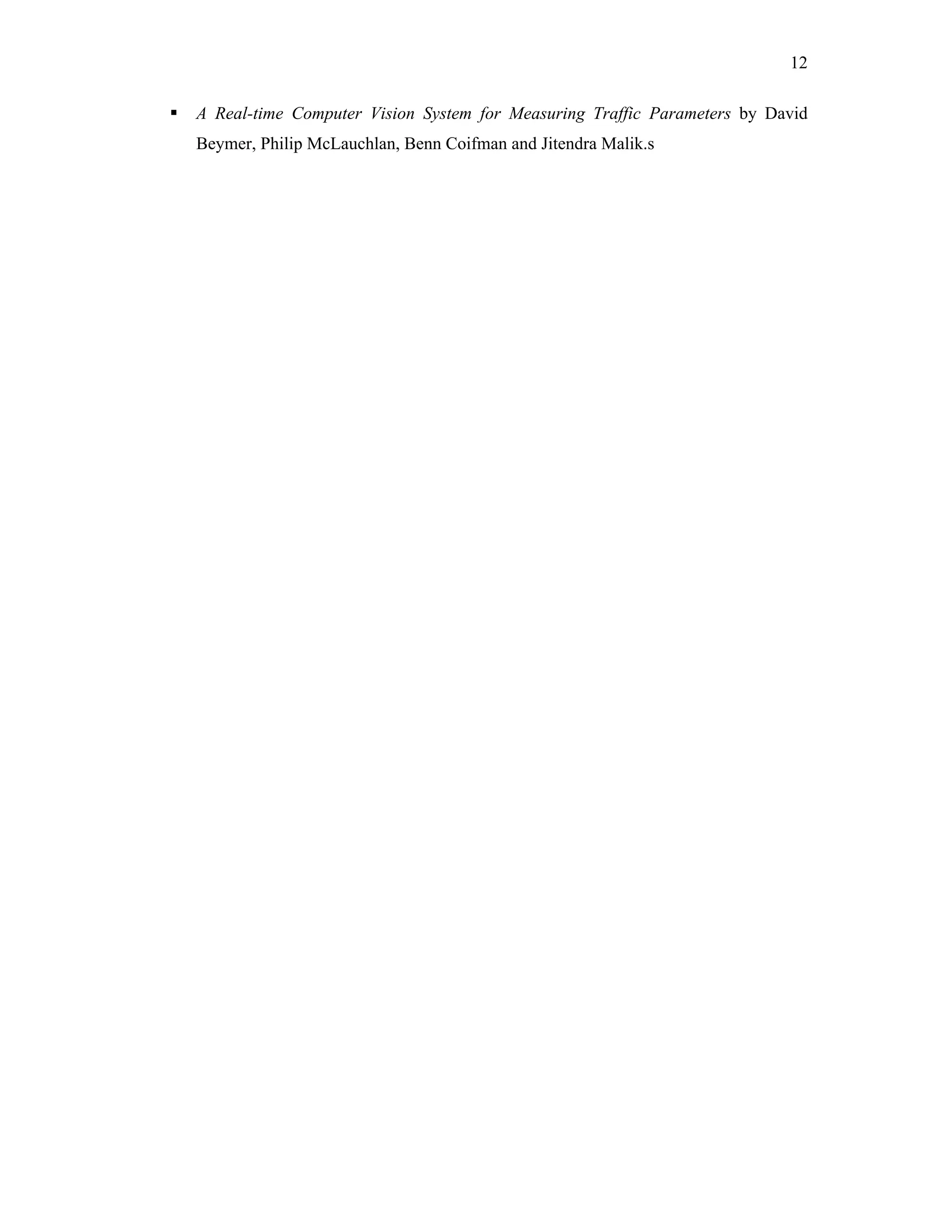 12

   A Real-time Computer Vision System for Measuring Traffic Parameters by David
    Beymer, Philip McLauchlan, Benn Coifman and Jitendra Malik.s
 