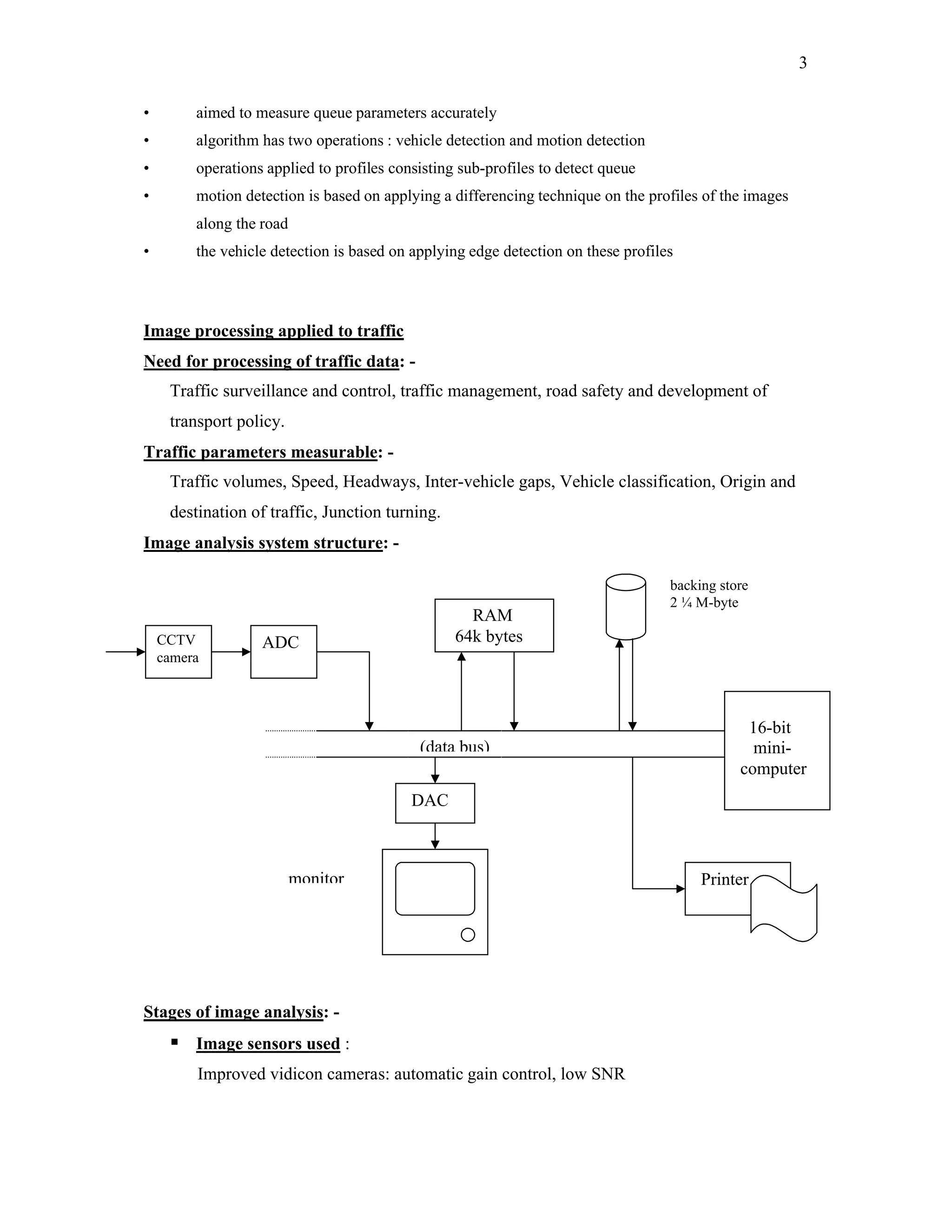 3

•        aimed to measure queue parameters accurately
•        algorithm has two operations : vehicle detection and motion detection
•        operations applied to profiles consisting sub-profiles to detect queue
•        motion detection is based on applying a differencing technique on the profiles of the images
         along the road
•        the vehicle detection is based on applying edge detection on these profiles



Image processing applied to traffic
Need for processing of traffic data: -
     Traffic surveillance and control, traffic management, road safety and development of
     transport policy.
Traffic parameters measurable: -
     Traffic volumes, Speed, Headways, Inter-vehicle gaps, Vehicle classification, Origin and
     destination of traffic, Junction turning.
Image analysis system structure: -

                                                                                   backing store
                                                                                   2 ¼ M-byte
                                                    RAM
    CCTV           ADC                            64k bytes
    camera



                                                                                               16-bit
                                            (data bus)                                          mini-
                                                                                              computer
                                           DAC



                          monitor                                                       Printer




Stages of image analysis: -
      Image sensors used :
         Improved vidicon cameras: automatic gain control, low SNR
 