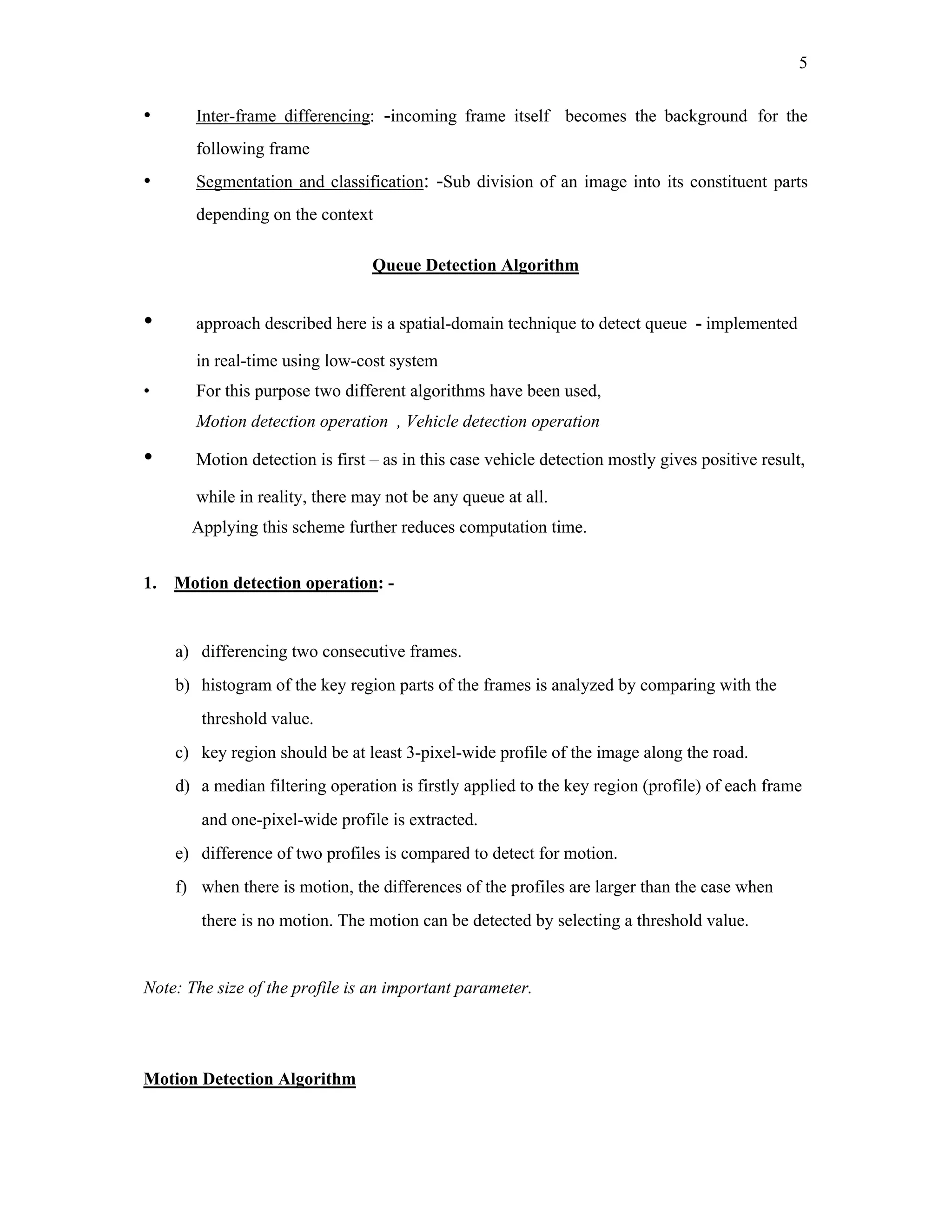 5


•      Inter-frame differencing: -incoming frame itself becomes the background for the
       following frame
•      Segmentation and classification: -Sub division of an image into its constituent parts
       depending on the context

                                 Queue Detection Algorithm


•      approach described here is a spatial-domain technique to detect queue - implemented

       in real-time using low-cost system
•      For this purpose two different algorithms have been used,
       Motion detection operation , Vehicle detection operation

•      Motion detection is first – as in this case vehicle detection mostly gives positive result,

       while in reality, there may not be any queue at all.
      Applying this scheme further reduces computation time.


1. Motion detection operation: -


    a) differencing two consecutive frames.
    b) histogram of the key region parts of the frames is analyzed by comparing with the
        threshold value.
    c) key region should be at least 3-pixel-wide profile of the image along the road.
    d) a median filtering operation is firstly applied to the key region (profile) of each frame
        and one-pixel-wide profile is extracted.
    e) difference of two profiles is compared to detect for motion.
    f) when there is motion, the differences of the profiles are larger than the case when
        there is no motion. The motion can be detected by selecting a threshold value.


Note: The size of the profile is an important parameter.




Motion Detection Algorithm
 