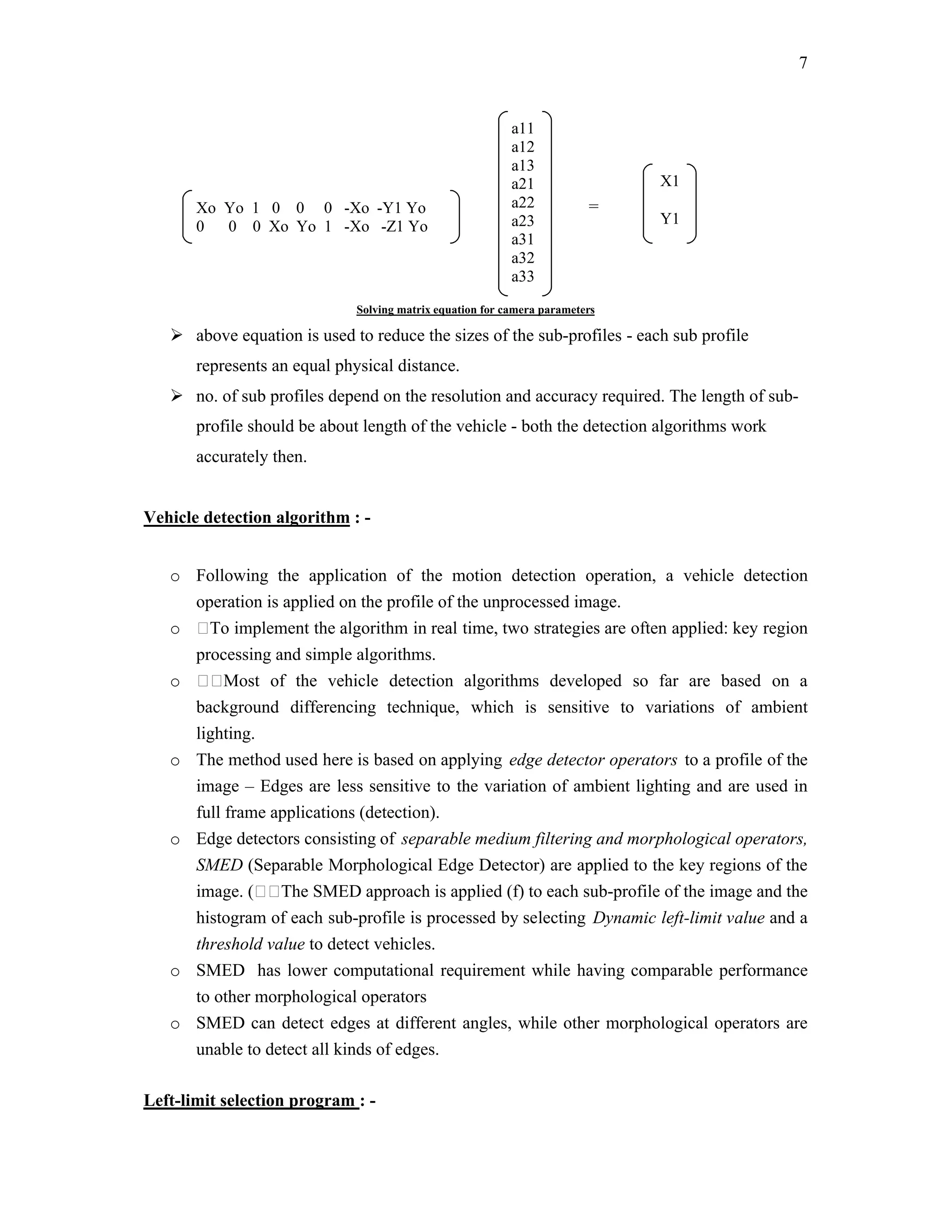 7


                                                           a11
                                                           a12
                                                           a13
                                                           a21                X1
       Xo Yo 1 0 0 0 -Xo -Y1 Yo                            a22           =
       0  0 0 Xo Yo 1 -Xo -Z1 Yo                           a23                Y1
                                                           a31
                                                           a32
                                                           a33
                              Solving matrix equation for camera parameters

    above equation is used to reduce the sizes of the sub-profiles - each sub profile
       represents an equal physical distance.
    no. of sub profiles depend on the resolution and accuracy required. The length of sub-
       profile should be about length of the vehicle - both the detection algorithms work
       accurately then.


Vehicle detection algorithm : -


   o Following the application of the motion detection operation, a vehicle detection
     operation is applied on the profile of the unprocessed image.
   o To implement the algorithm in real time, two strategies are often applied: key region
     processing and simple algorithms.
   o Most of the vehicle detection algorithms developed so far are based on a
     background differencing technique, which is sensitive to variations of ambient
     lighting.
   o The method used here is based on applying edge detector operators to a profile of the
     image – Edges are less sensitive to the variation of ambient lighting and are used in
     full frame applications (detection).
   o Edge detectors consisting of separable medium filtering and morphological operators,
     SMED (Separable Morphological Edge Detector) are applied to the key regions of the
     image. (The SMED approach is applied (f) to each sub-profile of the image and the
     histogram of each sub-profile is processed by selecting Dynamic left-limit value and a
     threshold value to detect vehicles.
   o SMED has lower computational requirement while having comparable performance
     to other morphological operators
   o SMED can detect edges at different angles, while other morphological operators are
     unable to detect all kinds of edges.

Left-limit selection program : -
 