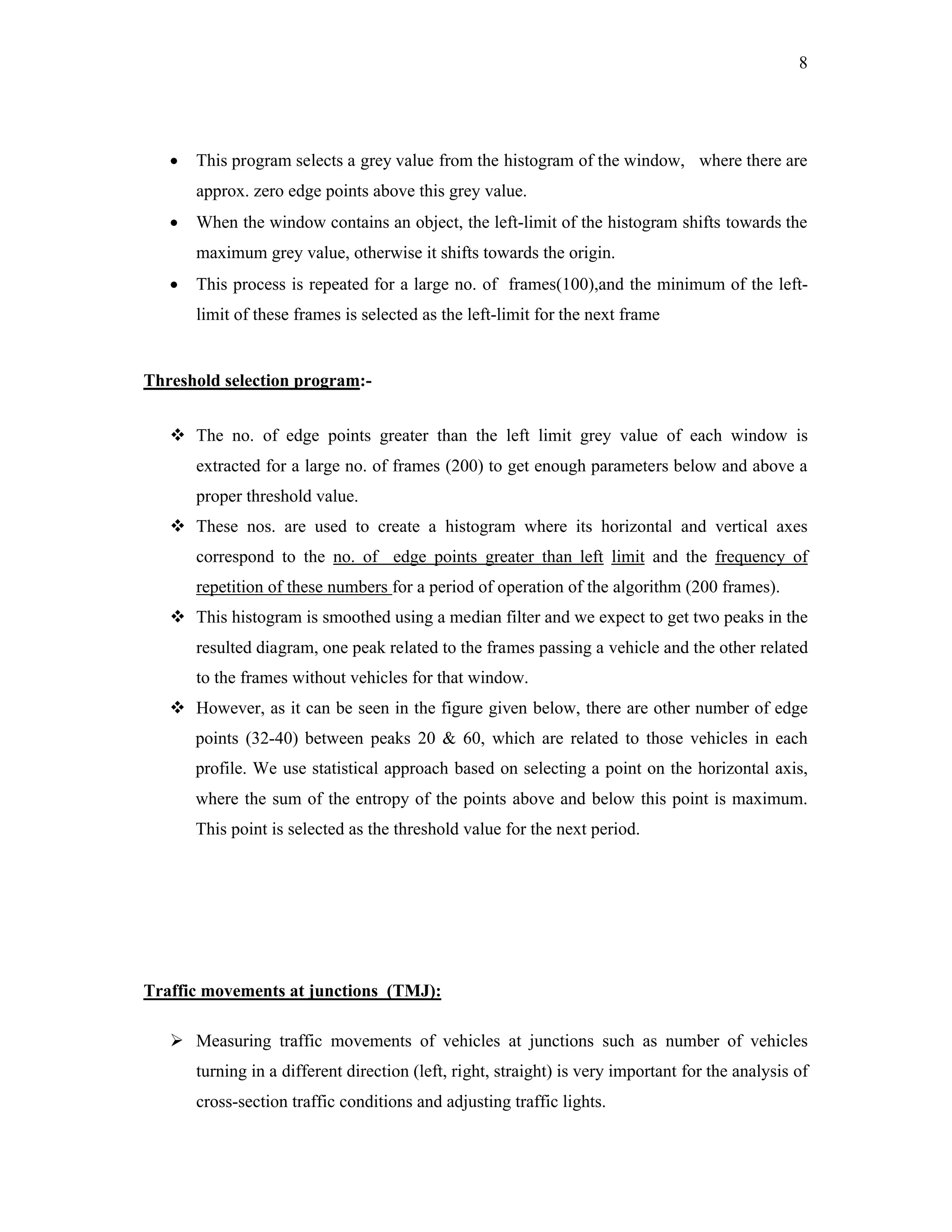 8




      This program selects a grey value from the histogram of the window, where there are
       approx. zero edge points above this grey value.
      When the window contains an object, the left-limit of the histogram shifts towards the
       maximum grey value, otherwise it shifts towards the origin.
      This process is repeated for a large no. of frames(100),and the minimum of the left-
       limit of these frames is selected as the left-limit for the next frame


Threshold selection program:-


    The no. of edge points greater than the left limit grey value of each window is
       extracted for a large no. of frames (200) to get enough parameters below and above a
       proper threshold value.
    These nos. are used to create a histogram where its horizontal and vertical axes
       correspond to the no. of edge points greater than left limit and the frequency of
       repetition of these numbers for a period of operation of the algorithm (200 frames).
    This histogram is smoothed using a median filter and we expect to get two peaks in the
       resulted diagram, one peak related to the frames passing a vehicle and the other related
       to the frames without vehicles for that window.
    However, as it can be seen in the figure given below, there are other number of edge
       points (32-40) between peaks 20  60, which are related to those vehicles in each
       profile. We use statistical approach based on selecting a point on the horizontal axis,
       where the sum of the entropy of the points above and below this point is maximum.
       This point is selected as the threshold value for the next period.




Traffic movements at junctions (TMJ):

    Measuring traffic movements of vehicles at junctions such as number of vehicles
       turning in a different direction (left, right, straight) is very important for the analysis of
       cross-section traffic conditions and adjusting traffic lights.
 