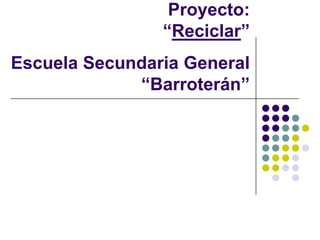 Proyecto:
                “Reciclar”
Escuela Secundaria General
             “Barroterán”
 