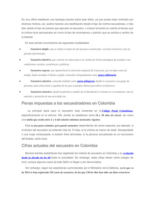 Es muy difícil establecer una tipología precisa sobre este delito, ya que puede estar orientado por
diversos motivos, así, podría hacerse una clasificación desde el tipo de víctima secuestrada, o más
bien desde el tipo de autores que ejecutan el secuestro, o incluso tomando en cuenta el tiempo que
la víctima dura secuestrada así como el tipo de recompensa u petición que se solicita a cambio de
la libertad.
En este sentido encontramos las siguientes modalidades:
• Secuestro simple, que se refiere al rapto de una persona en particular, con fines lucrativos, por un
período determinado;
• Secuestro selectivo, que consiste en seleccionar a la víctima de forma estratégica de acuerdo a sus
condiciones sociales, económicas y políticas;
• Secuestro express, que apunta hacia la retención temporal de la persona, por un lapso corto de
tiempo, hasta recaudar el dinero exigido; conocido coloquialmente como paseo millonario.
• Secuestro colectivo, conocido también como pesca milagrosa, donde se secuestra a un grupo de
personas, para seleccionar a aquellas de las que se pueden obtener provechos económicos;
• Secuestro extorsivo, donde la petición a cambio de la libertad de la víctima no es económica, sino la
omisión o ejecución de una actividad, etc.
Penas impuestas a los secuestradores en Colombia
La principal pena para el secuestro está contenida en el Código Penal Colombiano,
específicamente en el artículo 169, donde se establecen entre 18 y 28 años de cárcel, así como
una multa que oscila entre 2 y 4 mil salarios mínimos mensuales vigentes.
Esta es una pena estándar, pero puede aumentar dependiendo de varios aspectos, por ejemplo: si
el tiempo del secuestro se extiende más de 15 días, si la víctima es menor de edad, discapacitada
o una mujer embarazada, si existen fines terroristas, si la persona secuestrada es un funcionario
del Estado, entre otros.
Cifras actuales del secuestro en Colombia
Muchas fuentes estadísticas han registrado los índices de secuestro en Colombia y su evolución
desde la década de los 60 hasta la actualidad. Sin embargo, estas cifras tienen cierto margen de
error, porque algunos casos de este delito no llegan a ser denunciados.
Sin embargo, según las estadísticas suministradas por el Ministerio de la Defensa, en lo que va
de 2014 se han registrado 245 casos de secuestro, de los que 130 de ellos han sido con fines extorsivos.
 