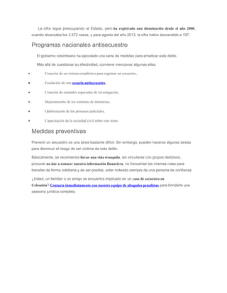 La cifra sigue preocupando al Estado, pero ha registrado una disminución desde el año 2000,
cuando alcanzaba los 3.572 casos, y para agosto del año 2013, la cifra había descendido a 197.
Programas nacionales antisecuestro
El gobierno colombiano ha ejecutado una serie de medidas para erradicar este delito.
Más allá de cuestionar su efectividad, conviene mencionar algunas ellas:
• Creación de un sistema estadístico para registrar un secuestro,
• Fundación de una escuela antisecuestro,
• Creación de unidades especiales de investigación,
• Mejoramiento de los sistemas de denuncias,
• Optimización de los procesos judiciales,
• Capacitación de la sociedad civil sobre este tema.
Medidas preventivas
Prevenir un secuestro es una tarea bastante difícil. Sin embargo, pueden hacerse algunas tareas
para disminuir el riesgo de ser víctima de este delito.
Básicamente, se recomienda llevar una vida tranquila, sin vincularse con grupos delictivos,
procurar no dar a conocer nuestra información financiera, no frecuentar las mismas rutas para
transitar de forma cotidiana y de ser posible, estar rodeado siempre de una persona de confianza.
¿Usted, un familiar o un amigo se encuentra implicado en un caso de secuestro en
Colombia? Contacte inmediatamente con nuestro equipo de abogados penalistas para brindarle una
asesoría jurídica completa.
 