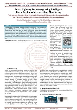International Journal of Trend in Scientific Research and Development (IJTSRD)
Volume 4 Issue 4, June 2020 Available Online: www.ijtsrd.com e-ISSN: 2456 – 6470
@ IJTSRD | Unique Paper ID – IJTSRD30974 | Volume – 4 | Issue – 4 | May-June 2020 Page 397
Smart Highway Technology using Intelligent
Black Box for Vehicle Accident Monitoring
Prof. Saurabh Thakare, Miss. Kiran Ingle, Miss. Kajal Nhavkar, Miss. Suvarna Khondale,
Mr. Vikrant Duryodhan, Mr. Dnyaneshwar Hyalinge, Mr. Vinayak Shirsat
Electrical Engineering, Padmashri Dr. V. B. Kolte College of Engineering,
Malkapur, Buldhana, Maharashtra, India
ABSTRACT
The main aim of this paper is a development of prototype Vehicle Black Box
System (VBBS) which can be installed into any vehicle like car, two wheeler,
and any other vehicle all over the world. This system can be designed with
minimum number of circuits. The Vehicle Black Box system can play a good
role in constructing safer vehicles,whentheaccidentisoccurredfortreatment
of crash victims, helps insurance companies for their vehicle crash
investigations, and increases highway status in order to decrease the death
rate.
KEYWORDS: Black Box, ADXL335, GPS, GSM modules, Vibration Sensor, Vehicle
How to cite this paper: Prof. Saurabh
Thakare | Miss. Kiran Ingle | Miss. Kajal
Nhavkar | Miss. Suvarna Khondale | Mr.
Vikrant Duryodhan | Mr. Dnyaneshwar
Hyalinge | Mr. Vinayak Shirsat "Smart
Highway Technology using Intelligent
Black Box for Vehicle Accident
Monitoring"
Published in
International Journal
of Trend in Scientific
Research and
Development
(ijtsrd), ISSN: 2456-
6470, Volume-4 |
Issue-4, June 2020, pp.397-400, URL:
www.ijtsrd.com/papers/ijtsrd30974.pdf
Copyright © 2020 by author(s) and
International Journal ofTrendinScientific
Research and Development Journal. This
is an Open Access article distributed
under the terms of
the Creative
CommonsAttribution
License (CC BY 4.0)
(http://creativecommons.org/licenses/by
/4.0)
1. INTRODUCTION
One of the most important issues in the world is the road
accidents. Over one million people die every year Because of
transportation related accidents, according to WHO. So to
decrease the rate of road accident and to increase the safety
of human lives, various vehicle manufacturers have taken
several steps to improve the safety of the vehicle, the
problem remains for the above reasons. In road accident
death rates are high, because of time delay for treatment of
crash victim. Causing economicandsocialburdensforpeople
involved. So here we used the technology of black boxlikeair
craft used data recorders on a plane. Nowadays "black box"
technology plays important role in vehicle accident
investigation. It is the electronic device, which is used to
record and store information in particular. Same concept
used for motor vehicles, by implementing a black box in the
car for help.
So we used the black box for record and store vehicle data in
real-time, Gives acceleration, speed, vibration, interruption
values in real time and store this value and vehicle's driving
history. We can track and monitor the driving conditions of
the vehicles and also the accidents. The analog to digital
converter (ADC) areusedtocollectanalogvaluescollectedby
the sensors and convert the min to a digital value to feed into
the microcontroller. On the time of accident it gives massage
to family members of victim and one massage is to nearer
hospital, hence in these this we can early treat the crash
victim as well as helps the in the investigation of accident.
The main aim of these paper is made zero death rate. If we
are able to collect Data in real time all over the globe the
accident are occur recover fast in very short time, it increase
fast recovery of accident victims and reduce the severity of
injury. In this, we used accelerometer sensor and vibration
sensor for detection of accident.
2. HARDWARE DESCRIPTION:
The hardware part consists on the sensors and theblack box
installed in to the vehicle.
A. Accelerometer Sensor (ADXL335):
Fig.1
IJTSRD30974
 