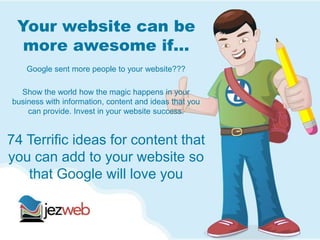 Your website can be
more awesome if…
Google sent more people to your website???
Show the world how the magic happens in your
business with information, content and ideas that you
can provide. Invest in your website success.
74 Terrific ideas for content that
you can add to your website so
that Google will love you
 