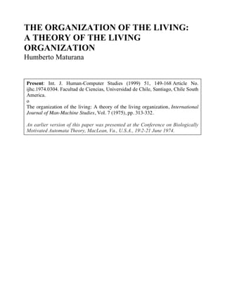 THE ORGANIZATION OF THE LIVING:
A THEORY OF THE LIVING
ORGANIZATION
Humberto Maturana
Present: Int. J. Human-Computer Studies (1999) 51, 149-168 Article No.
ijhc.1974.0304. Facultad de Ciencias, Universidad de Chile, Santiago, Chile South
America.
o
The organization of the living: A theory of the living organization, International
Journal of Man-Machine Studies, Vol. 7 (1975), pp. 313-332.
An earlier version of this paper was presented at the Conference on Biologically
Motivated Automata Theory, MacLean, Va., U.S.A., 192-21 June 1974.
 