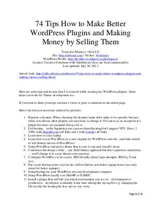 Page 1 of 4
74 Tips How to Make Better
WordPress Plugins and Making
Money by Selling Them
Svetoslav Marinov (SLAVI)
Site: http://orbisius.com | Twitter: @orbisius
WordPress Profile: http://profiles.wordpress.org/lordspace/
License: Creative Commons with Attribution (ok to use free/commercially)
Last updated: July 26, 2013
Article Link: http://club.orbisius.com/howto/74-tips-how-to-make-better-wordpress-plugins-and-
making-money-selling-them/
Here are some tips and lessons that I've learned while creating my WordPress plugins. Some
ideas can work for Theme development too.
If you want to share your tips send me a tweet or post a comment on the article page.
Here's the list (not necessary ordered by priority):
1. Register a domain. When choosing the domain name don't make it too specific because
when you release other plugins you may have to change it. Of course as an exception if a
plugin becomes very popular then go for it.
2. Get hosting .. in the beginning you can use shared hosting but I suggest VPS. I have 2
VPSs with DigialOcean (aff link) and 1 with Linode (aff link)
3. Learn how to code in php
4. Learn how to use WordPress as a user (signup for WordPress.com site - and later switch
to self hosted version of WordPress)
5. Setup WordPress and pick a theme that is easy to use and visually clean.
6. Customize the design a little ... use child themes approach but don't spend too much time
... you'll change it to a new theme soon anyways.
7. Configure WordPress to be secure, SEO friendly (limit login attempts, SEO by Yoast
etc),
8. Put social sharing icons on your site, follow button, newsletter signup boxes (use only
email for better signups)
9. Setup backup for your WordPress site and development computer
10. Setup WordPress locally (see MAMP or XAMP)
11. Install a plugin that will tell you which environment you are on .. development or
production... developers constantly waste time editing the wrong file e.g. changing the
file locally but looking the live site or vice versa.
 