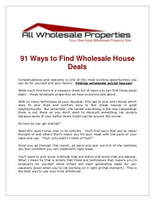 91 Ways to Find Wholesale House
Deals
Congratulations and welcome to one of the most exciting opportunities you
can do for yourself and your family: Finding wholesale priced houses!
What you’ll find here is a treasure chest full of ways you can find those great
deals - those wholesale properties we hear everyone talk about.
With so many techniques at your disposal, YOU get to pick and choose which
ones fit your style and comfort zone to find cheap houses in good
neighborhoods. But remember, the harder something is the less competition
there is out there so you don’t want to discount something too quickly
because some of your better deals might just be around the corner.
So how do you get started?
Read this report once over in its entirety. You’ll find ways that you’ve never
thought of and others that’ll make you hit your head with the palm of your
hand and say: “Duh, why didn’t I think of that?”
Once you go through this report, go back and pick out 4-6 of the methods
you feel confident you can implement right away.
You’ll want to pick some methods that are active and some that are passive.
What I mean by that is simply that there are techniques that require you to
physically do yourself while others will start generating leads for you
passively (even when you’re not working on it right at that moment). This is
the best way to use your time effectively.
 