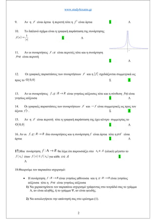www.study4exams.gr
9. Αν η f είναι άρτια ή περιττή τότε η 2
f είναι άρτια Σ Λ
10. Το διπλανό σχήμα είναι η γραφική παράσταση της συνάρτησης
( )
x
xf
1
= Σ Λ
11. Αν οι συναρτήσεις gf , είναι περιττές τότε και η συνάρτηση
fog είναι περιττή
Σ Λ
12. Οι γραφικές παραστάσεις των συναρτήσεων f και η f σχεδιάζονται συμμετρικά ως
προς το ( )0,0Ο Σ Λ
13. Αν οι συναρτήσεις , :f g R R→ είναι γνησίως αύξουσες τότε και η σύνθεση fog είναι
γνησίως αύξουσα Σ Λ
14. Οι γραφικές παραστάσεις των συναρτήσεων f και f− είναι συμμετρικές ως προς τον
άξονα y y′ . Σ Λ
15. Αν η f είναι περιττή τότε η γραφική παράσταση της έχει κέντρο συμμετρίας το
( )0,0Ο Σ Λ
16. Αν οι , :f g R R→ δύο συναρτήσεις και η συνάρτηση f είναι άρτια τότε η gof είναι
άρτια Σ Λ
17.Μια συνάρτηση :f RΑ → θα λέμε ότι παρουσιάζει στο 0x A∈ (ολικό) μέγιστο το
( )0f x όταν ( ) ( )0f x f x≤ για κάθε x A∈ Σ
Λ
18.Θεωρούμε τον παρακάτω ισχυρισμό:
• Η συνάρτηση RRf →: είναι γνησίως φθίνουσα και η RRg →: είναι γνησίως
αύξουσα τότε η fog είναι γνησίως αύξουσα
1) Να χαρακτηρίσετε τον παραπάνω ισχυρισμό γράφοντας στο τετράδιό σας το γράμμα
Α, αν είναι αληθής, ή το γράμμα Ψ, αν είναι ψευδής.
2) Να αιτιολογήσετε την απάντησή σας στο ερώτημα (1).
2
 