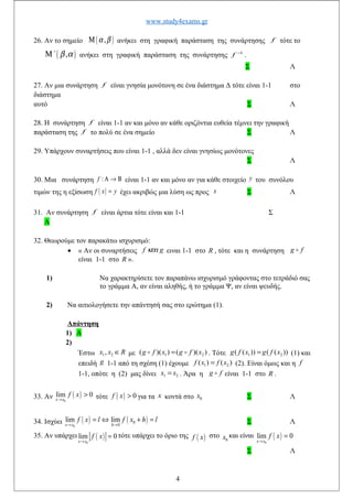 www.study4exams.gr
26. Αν το σημείο ( ),α βΜ ανήκει στη γραφική παράσταση της συνάρτησης f τότε το
( ),΄ β αΜ ανήκει στη γραφική παράσταση της συνάρτησης 1−
f .
Σ Λ
27. Αν μια συνάρτηση f είναι γνησία μονότονη σε ένα διάστημα Δ τότε είναι 1-1 στο
διάστημα
αυτό Σ Λ
28. Η συνάρτηση f είναι 1-1 αν και μόνο αν κάθε οριζόντια ευθεία τέμνει την γραφική
παράσταση της f το πολύ σε ένα σημείο Σ Λ
29. Υπάρχουν συναρτήσεις που είναι 1-1 , αλλά δεν είναι γνησίως μονότονες
Σ Λ
30. Μια συνάρτηση :f Α → Β είναι 1-1 αν και μόνο αν για κάθε στοιχείο y του συνόλου
τιμών της η εξίσωση ( )f x y= έχει ακριβώς μια λύση ως προς x Σ Λ
31. Αν συνάρτηση f είναι άρτια τότε είναι και 1-1 Σ
Λ
32. Θεωρούμε τον παρακάτω ισχυρισμό:
• « Αν οι συναρτήσεις f gκαι ειναι 1-1 στο R , τότε και η συνάρτηση g fo
είναι 1-1 στο R ».
1) Να χαρακτηρίσετε τον παραπάνω ισχυρισμό γράφοντας στο τετράδιό σας
το γράμμα Α, αν είναι αληθής, ή το γράμμα Ψ, αν είναι ψευδής.
2) Να αιτιολογήσετε την απάντησή σας στο ερώτημα (1).
Απάντηση
1) Α
2)
Έστω 1 2,x x R∈ με 1 2( )( ) ( )( )g f x g f x=o o . Τότε 1 2( ( )) ( ( ))g f x g f x= (1) και
επειδή g 1-1 από τη σχέση (1) έχουμε 1 2( ) ( )f x f x= (2). Είναι όμως και η f
1-1, οπότε η (2) μας δίνει 1 2x x= . Άρα η g fo είναι 1-1 στο R .
33. Αν ( )
0
lim 0
x x
f x
→
> τότε ( ) 0f x > για τα x κοντά στο 0x Σ Λ
34. Ισχύει ( ) ( )
0
0
0
lim lim
x x h
f x l f x h l
→ →
= ⇔ + = Σ Λ
35. Αν υπάρχει ( )
0
lim 0
x x
f x
→
= τότε υπάρχει το όριο της ( )f x στο 0x και είναι ( )
0
lim 0
x x
f x
→
=
Σ Λ
4
 