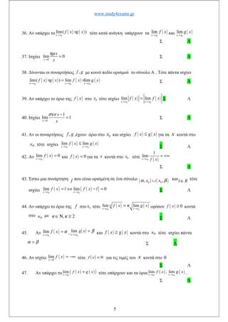 www.study4exams.gr
36. Αν υπάρχει το ( ) ( )0
lim( )
x x
f x g x
→
× τότε κατά ανάγκη υπάρχουν τα ( )0
lim
x x
f x
→
και ( )0
lim
x x
g x
→
Σ Λ
37. Ισχύει 0
lim 0
x
x
x
ηµ
→
= Σ Λ
38. Δίνονται οι συναρτήσεις ,f g με κοινό πεδίο ορισμού το σύνολο Α . Τότε πάντα ισχύει
( ) ( ) ( ) ( )
0 0 0
lim( ) lim lim
x x x x x x
f x g x f x g x
→ → →
× = × Σ Λ
39. Αν υπάρχει το όριο της ( )f x στο 0x τότε ισχύει ( ) ( )0 0
lim lim
x x x x
f x f x
→ →
= Σ Λ
40. Ισχύει
0
1
lim 1
x
x
x
συν
→
−
= Σ Λ
41. Αν οι συναρτήσεις ,f g ,έχουν όριο στο 0x και ισχύει ( ) ( )f x g x≤ για τα x κοντά στο
0x τότε ισχύει ( ) ( )
0 0
lim lim
x x x x
f x g x
→ →
≤
Σ Λ
42. Αν ( )
0
lim 0
x x
f x
→
= και ( ) 0f x < για τα x κοντά στο 0x τότε
( )0
1
lim
x x f x→
= +∞
Σ Λ
43. Έστω μια συνάρτηση f που είναι ορισμένη σε ένα σύνολο ( ) ( )0 0, ,x xα β∪ καιl R∈ τότε
ισχύει ( ) ( )( )0 0
lim lim 0
x x x x
f x l f x l
→ →
= ⇔ − = Σ Λ
44. Αν υπάρχει το όριο της f στο 0x τότε ( ) ( )
0 0
lim lim
x x x x
f x g xκ κ
→ →
= εφόσον ( ) 0f x ≥ κοντά
στο 0x με , 2κ κ∈Ν ≥ Σ Λ
45. Αν ( )0
lim
x x
f x α
→
= , ( ) β=
→
xg
xx 0
lim και ( ) ( )f x g x≥ κοντά στο 0x τότε ισχύει πάντα
α β> Σ Λ
46. Αν ισχύει ( )0
lim
x
f x
→
= −∞ τότε ( ) 0<xf για τις τιμές του x κοντά στο 0
Σ Λ
47. Αν υπάρχει το ( ) ( )( )0
lim
x x
f x g x
→
+ τότε υπάρχουν και τα όρια ( ) ( )
0 0
lim , lim
x x x x
f x g x
→ → .
Σ Λ
5
 