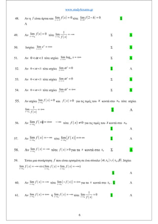 www.study4exams.gr
48. Αν η f είναι άρτια και ( ) 0lim
2
=
−→
xf
x
τότε ( ) 02lim
0
=−
→
hf
h
Σ
Λ
49. Αν ( ) 0lim
0
=
→
xf
xx τότε
( )0
1
lim
x x f x→
= −∞ Σ Λ
50. Iισχύει lim x
x
e
→−∞
= +∞ Σ Λ
51. Αν 0 1α< < τότε ισχύει lim log
x
xα
→+∞
= +∞ Σ Λ
52. Αν 0 1α< < τότε ισχύει lim 0x
x
α
→+∞
= Σ Λ
53. Αν 0 1α< < τότε ισχύει lim 0x
x
α
→−∞
= Σ Λ
54. Αν 0 1α< < τότε ισχύει lim x
x
α
→+∞
= +∞ Σ Λ
55. Αν ισχύει ( )
0
lim 0
x x
f x
→
= και ( ) 0f x > για τις τιμές του x κοντά στο 0x τότε ισχύει
( )0
1
lim
x x f x→
= +∞ Σ Λ
56. Αν ( )
0
lim
x x
f xή
→
= +∞ −∞ τότε ( ) 0f x ≠ για τις τιμές του x κοντά στο 0x
Σ Λ
57. Αν ( )
0
lim
x x
f x
→
=−∞ τότε ( )
0
lim
x x
f x
→
=+∞ Σ Λ
58. Αν ( )
0
lim
x x
f x
→
= −∞ τότε ( ) 0f x > για τα x κοντά στο 0x Σ Λ
59. Έστω μια συνάρτηση f που είναι ορισμένη σε ένα σύνολο ( ) ( )0 0, ,x xα β∪ .Ισχύει
( ) ( ) ( )
0 0
lim (lim lim )
x x x x x x
f x f x f x
ο
− +→ → →
= −∞ ⇔ = = −∞
Σ Λ
60. Αν ( )0
lim
x x
f x
→
= −∞ τότε ( )( )0
lim
x x
f x
→
− = +∞ για τα x κοντά στο 0x . Σ Λ
61. Αν ( )0
lim
x x
f x
→
= +∞ ή ( )
0
lim
x x
f x
→
= −∞ τότε
( )0
1
lim 0
x x f x→
= Σ Λ
6
 