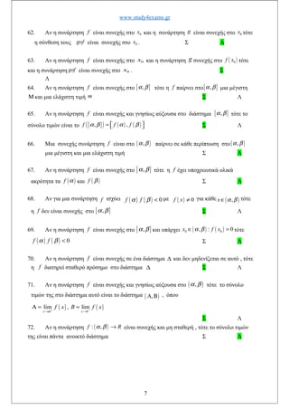 www.study4exams.gr
62. Αν η συνάρτηση f είναι συνεχής στο 0x και η συνάρτηση g είναι συνεχής στο 0x τότε
η σύνθεση τους gof είναι συνεχής στο 0x . Σ Λ
63. Αν η συνάρτηση f είναι συνεχής στο 0x και η συνάρτηση g συνεχής στο ( )0f x τότε
και η συνάρτηση gof είναι συνεχής στο 0x . Σ
Λ
64. Αν η συνάρτηση f είναι συνεχής στο [ ],α β τότε η f παίρνει στο[ ],α β μια μέγιστη
Μ και μια ελάχιστη τιμή m Σ Λ
65. Αν η συνάρτηση f είναι συνεχής και γνησίως αύξουσα στο διάστημα [ ],α β τότε το
σύνολο τιμών είναι το [ ]( ) ( ) ( ), ,f f fα β α β=    Σ Λ
66. Μια συνεχής συνάρτηση f είναι στο ( ),α β παίρνει σε κάθε περίπτωση στο( ),α β
μια μέγιστη και μια ελάχιστη τιμή Σ Λ
67. Αν η συνάρτηση f είναι συνεχής στο [ ],α β τότε η f έχει υποχρεωτικά ολικά
ακρότητα τα ( )f α και ( )f β Σ Λ
68. Αν για μια συνάρτηση f ισχύει ( ) ( ) 0f fα β < με ( ) 0f x ≠ για κάθε ( ),x α β∈ τότε
η f δεν είναι συνεχής στο [ ],α β Σ Λ
69. Αν η συνάρτηση f είναι συνεχής στο [ ],α β και υπάρχει ( ) ( )0 0, : 0x f xα β∈ = τότε
( ) ( ) 0f fα β < Σ Λ
70. Αν η συνάρτηση f είναι συνεχής σε ένα διάστημα ∆ και δεν μηδενίζεται σε αυτό , τότε
η f διατηρεί σταθερό πρόσημο στο διάστημα ∆ Σ Λ
71. Αν η συνάρτηση f είναι συνεχής και γνησίως αύξουσα στο ( ),α β τότε το σύνολο
τιμών της στο διάστημα αυτό είναι το διάστημα ( ),Α Β , όπου
( ) ( )lim , lim
x x b
f x B f x
α+ −
→ →
Α = =
Σ Λ
72. Αν η συνάρτηση ( ): ,f Rα β → είναι συνεχής και μη σταθερή , τότε το σύνολο τιμών
της είναι πάντα ανοικτό διάστημα Σ Λ
7
 