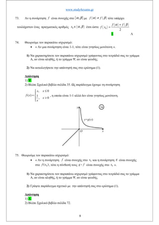 www.study4exams.gr
73. Αν η συνάρτηση f είναι συνεχής στο [ ],α β με ( ) ( )f fα β≠ τότε υπάρχει
τουλάχιστον ένας πραγματικός αριθμός ( )0 ,x α β∈ έτσι ώστε ( )
( ) ( )
0
2
f f
f x
α β+
=
Σ Λ
74. Θεωρούμε τον παρακάτω ισχυρισμό:
• « Αν μια συνάρτηση είναι 1-1, τότε είναι γνησίως μονότονη ».
1) Να χαρακτηρίσετε τον παραπάνω ισχυρισμό γράφοντας στο τετράδιό σας το γράμμα
Α, αν είναι αληθής, ή το γράμμα Ψ, αν είναι ψευδής.
2) Να αιτιολογήσετε την απάντησή σας στο ερώτημα (1).
Απάντηση
1) Ψ.
2) Βλέπε Σχολικό βιβλίο σελίδα 35. Ως παράδειγμα έχουμε τη συνάρτηση
, 0
( ) 1
, 0
x x
f x
x
x
≤

= 
>
, η οποία είναι 1-1 αλλά δεν είναι γνησίως μονότονη.
75. Θεωρούμε τον παρακάτω ισχυρισμό:
• « Αν η συνάρτηση f είναι συνεχής στο 0x και η συνάρτηση g είναι συνεχής
στο 0( )f x , τότε η σύνθεσή τους g fo είναι συνεχής στο 0x ».
1) Να χαρακτηρίσετε τον παραπάνω ισχυρισμό γράφοντας στο τετράδιό σας το γράμμα
Α, αν είναι αληθής, ή το γράμμα Ψ, αν είναι ψευδής.
2) Γράψτε παράδειγμα σχετικό με την απάντησή σας στο ερώτημα (1).
Απάντηση
1) Α.
2) Βλέπε Σχολικό βιβλίο σελίδα 72.
8
 