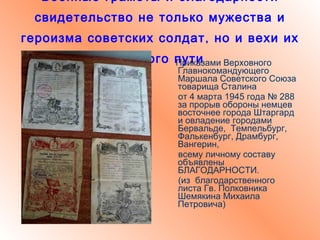 Военные грамоты и благодарности свидетельство не только мужества и героизма советских солдат, но и вехи их боевого пути Приказами Верховного Главнокомандующего Маршала Советского Союза товарища Сталина от 4 марта 1945 года № 288 за прорыв обороны немцев восточнее города Штаргард и овладение городами Бервальде,  Темпельбург, Фалькенбург, Драмбург, Вангерин,  всему личному составу объявлены БЛАГОДАРНОСТИ. (из  благодарственного листа Гв. Полковника  Шемякина Михаила Петровича) 