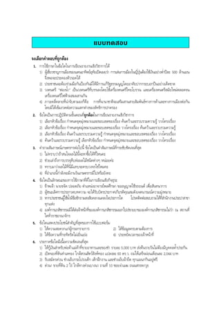 แบบทดสอบ
จงเลือกคําตอบที่ถูกตอง
1. การใชภาษาในขอใดในการเขียนรายงานเชิงวิชาการได
1) ผูเชี่ยวชาญการเมืองของแดนอาทิตยอุทัยเปดเผยวา การเลนการเมืองในญี่ปุนตองใชเงินอยางตํ่าปละ 500 ลานเยน
จึงพอจะประคองตัวรอดได
2) ประชาชนจะตองรวมมือกันปองกันมิใหมีการแกรัฐธรรมนูญโดยอาศัยปากกระบอกปนอยางเด็ดขาด
3) วงดนตรี "ฟองนํ้า" เปนวงดนตรีที่บรรเลงโดยใชเครื่องดนตรีไทยโบราณ และเครื่องดนตรีสมัยใหมตลอดจน
เครื่องดนตรีไฟฟาผสมผสานกัน
4) ภาวะคลี่คลายที่นาจับตามองก็คือ การที่นานาชาติจะเสริมสานสายสัมพันธทางการคาและทางการเมืองตอกัน
โดยมิไดเขมงวดตอความแตกตางของลัทธิการปกครอง
2. ขอใดเปนการปฏิบัติตามขั้นตอนที่ถูกตองในการเขียนรายงานเชิงวิชาการ
1) เลือกหัวขอเรื่อง กําหนดจุดมุงหมายและขอบเขตของเรื่อง คนควาและรวบรวมความรู วางโครงเรื่อง
2) เลือกหัวขอเรื่อง กําหนดจุดมุงหมายและขอบเขตของเรื่อง วางโครงเรื่อง คนควาและรวบรวมความรู
3) เลือกหัวขอเรื่อง คนควาและรวบรวมความรู กําหนดจุดมุงหมายและขอบเขตของเรื่อง วางโครงเรื่อง
4) คนควาและรวบรวมความรู เลือกหัวขอเรื่อง กําหนดจุดมุงหมายและขอบเขตของเรื่อง วางโครงเรื่อง
3. คําถามสัมภาษณเกษตรกรตอไปนี้ ขอใดเปนคําสัมภาษณที่กระชับชัดเจนที่สุด
1) ไมทราบวาถาสนใจผลไมนี้จะหาซื้อไดที่ไหนคะ
2) ชวยเลาถึงการบรรจุหีบหอผลไมชนิดตางๆ หนอยคะ
3) ทราบมาวาผลไมที่นี่มีแทบจะครบวงจรใชไหมคะ
4) ที่อําเภอนี้กําลังจะมีงานวันเกษตรกรมีไปหรือยังคะ
4. ขอใดเปนลักษณะของการใชภาษาที่ดีในการเขียนเชิงกิจธุระ
1) ขาพเจา นายขจัด ปลอดภัย ตําแหนงอาจารยพลศึกษา ขออนุญาตใชรถยนต เพื่อสันทนาการ
2) ผูชนะเลิศการประกวดบทความ จะไดรับบัตรประกาศเกียรติคุณสมดังเจตนารมณความมุงหมาย
3) หากประชาชนผูใชนํ้ามีขอซักถามสงสัยคลางแคลงใจประการใด โปรดติดตอสอบถามไดที่สํานักงานประปาสาขา
ทุกแหง
4) องคการเภสัชกรรมมิไดสงเจาหนาที่ขององคการเภสัชกรรมออกไปเรขายยาขององคการเภสัชกรรมไมวา ณ สถานที่
ใดทั่วราชอาณาจักร
5. ขอใดแสดงประโยชนสําคัญที่สุดของการใชแบบฟอรม
1) ใหความสะดวกแกผูกรอกรายการ 2) ไดขอมูลครบตามตองการ
3) ไดขอความที่กะทัดรัดไมเยิ่นเยอ 4) ประหยัดเวลาของเจาหนาที่
6. ประกาศขอใดมีเนื้อความชัดเจนที่สุด
1) ใหกูเงินสําหรับพอคาแมคาที่ขายอาหารและของชํา รายละ 5,000 บาท สงคืนรายวันไมตองมีบุคคลคํ้าประกัน
2) เปดจองที่ดินทําเลทอง ใกลสวนสัตวสิงหทอง แปลงละ 60 ตร.ว. ถมใหเสร็จผอนเดือนละ 2,044 บาท
3) รับสมัครดวน ชางเย็บกระโปรงเด็ก เด็กฝกงาน และชางเย็บผายืด ทุกแผนกกินอยูฟรี
4) ดวน! ขายที่ดิน 2 ไร ใกลทางดวนบางนา ถามที่ 10 ซอยจาเมฆ ถนนสรรพาวุธ
BOBBYtutor Thai Note
 