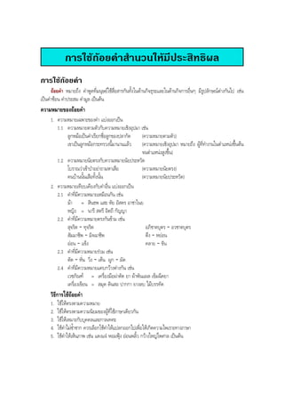 การใชถอยคําสํานวนใหมีประสิทธิผล
การใชถอยคํา
ถอยคํา หมายถึง คําพูดที่มนุษยใชสื่อสารกันทั้งในดานกิจธุระและในดานกิจการอื่นๆ มีรูปลักษณตางกันไป เชน
เปนคําซอน คําประสม คํามูล เปนตน
ความหมายของถอยคํา
1. ความหมายเฉพาะของคํา แบงออกเปน
1.1 ความหมายตามตัวกับความหมายเชิงอุปมา เชน
ลูกหมอเปนคําเรียกชื่อลูกของปลากัด (ความหมายตามตัว)
เขาเปนลูกหมอกระทรวงนี้มานานแลว (ความหมายเชิงอุปมา หมายถึง ผูที่ทํางานในตําแหนงขึ้นตน
จนตําแหนงสูงขึ้น)
1.2 ความหมายนัยตรงกับความหมายนัยประหวัด
โบราณวาเขาปาอยาถามหาเสือ (ความหมายนัยตรง)
คนบานนั้นเสือทั้งนั้น (ความหมายนัยประหวัด)
2. ความหมายเทียบเคียงกับคําอื่น แบงออกเปน
2.1 คําที่มีความหมายเหมือนกัน เชน
มา = สินธพ แสะ หัย อัสดร อาชาไนย
หญิง = นารี สตรี อิตถี กัญญา
2.2 คําที่มีความหมายตรงกันขาม เชน
สุจริต - ทุจริต อภิชาตบุตร - อวชาตบุตร
สัมมาชีพ - มิจฉาชีพ ตึง - หยอน
ออน - แข็ง คลาย - ขัน
2.3 คําที่มีความหมายรวม เชน
ตัด - หั่น วิ่ง - เตน ผูก - มัด
2.4 คําที่มีความหมายแคบกวางตางกัน เชน
เวชภัณฑ = เครื่องมือผาตัด ยา ผาพันแผล เข็มฉีดยา
เครื่องเขียน = สมุด ดินสอ ปากกา ยางลบ ไมบรรทัด
วิธีการใชถอยคํา
1. ใชใหตรงตามความหมาย
2. ใชใหตรงตามความนิยมของผูที่ใชภาษาเดียวกัน
3. ใชใหเหมาะกับบุคคลและกาลเทศะ
4. ใชคําไมซํ้าซาก ควรเลือกใชคําใหแปลกออกไปเพื่อใหเกิดความไพเราะทางภาษา
5. ใชคําใหเห็นภาพ เชน แดงแจ หอมฟุง ออนพลิ้ว กวางใหญไพศาล เปนตน
BOBBYtutor Thai Note
 