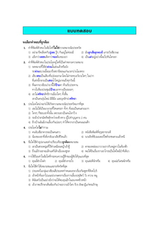 แบบทดสอบ
จงเลือกคําตอบที่ถูกตอง
1. คําที่พิมพตัวหนาในขอใดที่ไมใชความหมายนัยประหวัด
1) อยามารีดเลือดกับปูเลย รูๆ กันอยูไมคอยมี 2) มันลูกเสือลูกตะเข แกระวังเชียวนะ
3) แข็งกวาเพชรเด็ดกวาทองตองของเรา 4) เปนเตาอยูอยางนี้จะไปทันใครเขา
2. คําที่พิมพตัวหนาในประโยคคูใดที่เปนคําหลายความหมาย
1) จดหมายที่ใหสงดวนนั้นสงแลวหรือยัง
รถดวนขบวนนี้จะมาถึงสถานีขอนแกนเวลาบายโมงตรง
2) เสียงสระเปนเสียงที่เปลงออกมาโดยไมกระทบอวัยวะใดๆ ในปาก
ที่แหงนี้กลายเปนสระนํ้าใหญมาจนถึงทุกวันนี้
3) ที่ฉลากยาเขียนวายานี้ใหปายตา หามรับประทาน
ทางไปหองประชุมมีปายบอกทางเปนระยะๆ
4) เขาไมศรัทธาลัทธิการเมืองใดๆ ทั้งสิ้น
เขาเปนคนรุนใหม มีฝมือ และบุคลิกนาศรัทธา
3. ประโยคใดนาจะกอใหเกิดความหมายนัยประหวัดมากที่สุด
1) เธอไมไดเปนนางงามที่ไหนหรอก ทั้งๆ ที่เธอเปนคนสวยมาก
2) ใครๆ ก็ชอบเขาทั้งนั้น เพราะเขาเปนคนใจกวาง
3) รถผาปาสามัคคีพลิกควํ่าลงขางทาง ผูไปทําบุญตาย 2 คน
4) ขางบานฉันมีงานเลี้ยงกันบอยๆ ทําใหพวกเราเปนคนนอนดึก
4. ประโยคใดไมกํากวม
1) คนจับเชือกควรจะเปนคนสาว 2) หนังสือพิมพที่คุรุสภาขายดี
3) นองของเขาที่เพิ่งกลับมาเสียชีวิตแลว 4) นายสิงหขับมอเตอรไซครถชนตายแลวหนี
5. ขอใดใชคําอุปมาและคําเปรียบเทียบถูกตองเหมาะสม
1) เขาเปนชายหนุมที่ไรคาเหมือนหญาเจาชู 2) ตาของหลอนวาววามราวกับหมูดาวในทองฟา
3) ถึงแมรางเขาจะเล็กแตก็เล็กเยี่ยงผงชูรส 4) พอไดยินเรื่องราวเขาโกรธเปนไฟไหมปาทีเดียว
6. การใชถอยคําในขอใดที่กระทบความรูสึกของผูฟงไดรุนแรงที่สุด
1) คุณนี่ชางใจดํา 2) คุณนี่ชางกระไร 3) คุณละดีนักหรือ 4) คุณนะวิเศษนักหรือ
7. ขอใดใชคําไดเหมาะสมและกะทัดรัดที่สุด
1) ประเทศในกลุมอาเซียนสี่ประเทศกําหนดเจรจาเรื่องกัมพูชาที่สิงคโปร
2) เจาหนาที่ออกไปแนะนําเกษตรกรเรื่องการเลี้ยงปศุสัตว วัว ควาย หมู
3) ดิฉันหวังเปนอยางยิ่งวาจะไดพบคุณอีกในอนาคตขางหนา
4) เจาภาพปรึกษาเห็นพองกันวาจะถวายผาไตร จีวร สังฆาฏิแกพระภิกษุ
BOBBYtutor Thai Note
 