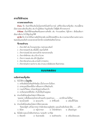 การใชสํานวน
ความหมายของสํานวน
สํานวน คือ ถอยคําที่เรียบเรียงโดยไมเครงครัดในหลักไวยากรณ แตก็ถือวาเปนภาษาที่ถูกตอง สํานวนนี้มักจะ
เปนความหมายเชิงเปรียบเทียบ เชน ขวางงูไมพนคอ กินปูนรอนทอง ใจดีสูเสือ ตีวัวกระทบคราด
คําพังเพย เปนคําที่มีลักษณะติชมหรือแสดงความคิดเห็น เชน ทํานาบนหลังคน ตีงูขางหาง เสียนอยเสียยาก
เสียมากเสียงาย รักวัวใหผูกรักลูกใหตี
สุภาษิต คือ คํากลาวที่เปนความสัตยจริงทุกสมัย สอนใหประพฤติดีงาม เชน ความประมาทเปนทางแหงความตาย
ชนะตนนั่นแหละเปนดี คบคนพาลพาลพาไปหาผิด คบบัณฑิตบัณฑิตพาไปหาผล
ที่มาของสํานวน
1. เกิดจากสัตว เชน ไกแกแมปลาชอน กระตายหมายจันทร
2. เกิดจากธรรมชาติ เชน คลื่นใตนํ้า ฝนตกไมทั่วฟา
3. เกิดจากประเพณี เชน ขนทรายเขาวัด คนตายขายคนเปน
4. เกิดจากลัทธิศาสนา เชน แกวัด ควํ่าบาตร
5. เกิดจากการละเลน เชน แกลํา สูจนเย็บตา
6. เกิดจากนิยายตํานาน เชน มากอนไก ปากพระรวง
7. เกิดจากสวนตางๆ ของรางกาย เชน ปากบอน ตาเปนสับปะรด ตีนเทาฝาหอย
แบบทดสอบ
จงเลือกคําตอบที่ถูกตอง
1. ขอใดใชสํานวนไมถูกตอง
1) เขาตองเสียเงินไปทีละเล็กทีละนอย เบี้ยบายรายทางไปเรื่อยๆ
2) เขาชอบยุคนโนนคนนี้เปนการเสี้ยมเขาควายใหชนกันแทๆ
3) ถามอะไรก็ไมตอบ กลัวดอกพิกุลจะรวงหรืออยางไร
4) เขาเปนคนตระหนี่ถี่เหนียว เก็บเบี้ยใตถุนรานอยูเสมอ
2. สํานวนในขอใดจะเติมลงในชองวางไดเหมาะสม
"คุณเทอด งานชิ้นนี้ผมลงทุนไปหลายลานนะครับ คุณจะทําแบบ .......... อยางที่ผานมาไมไดนะ"
1) หมายนํ้าบอหนา 2) สุกเอาเผากิน 3) ผักชีโรยหนา 4) เหยียบขี้ไกไมฝอ
3. สํานวนในขอใดจะเติมลงในชองวางไดอยางเหมาะสม
"ขอสอบนี่ดูดีๆ แลวไมยากหรอก ตัวเลือกมันลวงอยูนิดเดียว เฉลยแลวจะตองรองออ นี่มัน .......... แทๆ"
1) ผีบังตา 2) หญาปากคอก 3) ใกลเกลือกินดาง 4) เสนผมบังภูเขา
4. ขอใดมีความหมายใกลเคียงกับสํานวน "นกสองหัว" มากที่สุด
1) ตีสองหนา 2) จับปลาสองมือ 3) สองฝกสองฝาย 4) เหยียบเรือสองแคม
BOBBYtutor Thai Note
 