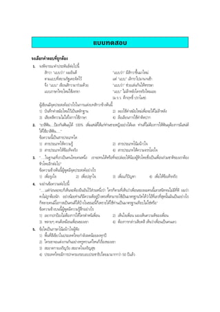 แบบทดสอบ
จงเลือกคําตอบที่ถูกตอง
1. จงพิจารณาคําประพันธตอไปนี้
สักวา "แบบวา" ผมยินดี "แบบวา" มีสักวาขึ้นมาใหม
ตามแบบที่สยามรัฐเคยจัดไว แต "แบบ" เลิกราไปมานานชา
จึง "แบบ" เขียนสักวามารวมดวย "แบบวา" ชวยเลนกันใหหรรษา
แบบภาษาไทยใหมใชเจรจา "แบบ" ไมลาหลังใครจริงไหมเอย
(ม.ร.ว. คึกฤทธิ์ ปราโมช)
ผูเขียนมีจุดประสงคอยางไรในการแตงบทสักวาขางตนนี้
1) บันทึกคําสมัยใหมไวเปนหลักฐาน 2) ลองใชคําสมัยใหมเพื่อจะไดไมลาหลัง
3) เสียดสีความไมใสใจการใชภาษา 4) ลอเลียนการใชคําติดปาก
2. "ยาสีฟน.....ปองกันฟนผุได 100% เพิ่มเสนหใหแกทานชายหญิงอยางไดผล ทานที่ไมตองการใหฟนผุตองการมีเสนห
ใหใชยาสีฟน....."
ขอความนี้เปนสารประเภทใด
1) สารประเภทใหความรู 2) สารประเภทโนมนาวใจ
3) สารประเภทใหขอเท็จจริง 4) สารประเภทใหความจรรโลงใจ
3. ".....ในฐานะที่เราเปนคนไทยคนหนึ่ง เราจะทนไดหรือที่จะปลอยใหนองผูหิวโหยซึ่งเปนเพื่อนรวมชาติของเราตอง
หิวโหยอีกตอไป"
ขอความขางตนนี้ผูพูดมีจุดประสงคอยางไร
1) เพื่อจูงใจ 2) เพื่อปลุกใจ 3) เพื่อแกปญหา 4) เพื่อใหขอเท็จจริง
4. จงอานขอความตอไปนี้
".....แตกอนจะจบก็เห็นจะตองยืนยันไวสวนหนึ่งวา ใครก็ตามที่เห็นวาเพื่อนของผมคนนี้เลวสนิทจนไมมีที่ติ ผมวา
คงไมถูกตองนัก อยางนอยทานก็มีความดีอยูบางตรงที่สามารถใชเปนมาตรฐานวัดไดวาไอที่เลวที่สุดนั้นมันเปนอยางไร
ก็หลายคนมีโอกาสเปนคนดีไดบางในขณะนี้ก็เพราะไดใชทานเปนมาตรฐานเทียบไมใชหรือ"
ขอความขางบนนี้ผูพูดมีความรูสึกอยางไร
1) อยากปกปองไมตองการใหใครตําหนิเพื่อน 2) เห็นใจเพื่อน มองเห็นความดีของเพื่อน
3) หลายๆ คนดีเหมือนเพื่อนของเขา 4) ตองการกลาวเสียดสี เห็นวาเพื่อนเปนคนเลว
5. ขอใดเปนภาษาโนมนาวใจผูฟง
1) พื้นที่สีเขียวในประเทศไทยกําลังลดนอยลงทุกป
2) ใครเขาจะแตงงานกันอยางหรูหราแคไหนก็เรื่องของเขา
3) สะอาดกายเจริญวัย สะอาดใจเจริญสุข
4) ประเทศไทยมีการปกครองระบอบประชาธิปไตยมามากกวา 50 ปแลว
BOBBYtutor Thai Note
 