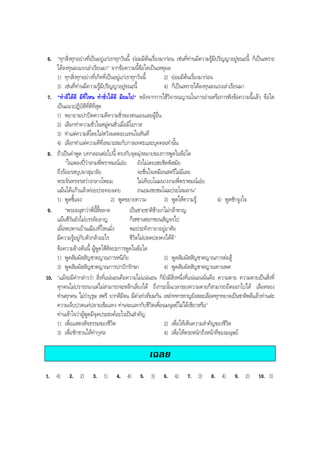 6. "ทุกสิ่งทุกอยางที่เปนอยูแกเราทุกวันนี้ ยอมมีตนเรื่องมากอน เชนที่ทานมีความรูมีปริญญาอยูขณะนี้ ก็เปนเพราะ
ไดลงทุนลงแรงเลาเรียนมา" จากขอความนี้ขอใดเปนเหตุผล
1) ทุกสิ่งทุกอยางที่เกิดที่เปนอยูแกเราทุกวันนี้ 2) ยอมมีตนเรื่องมากอน
3) เชนที่ทานมีความรูมีปริญญาอยูขณะนี้ 4) ก็เปนเพราะไดลงทุนลงแรงเลาเรียนมา
7. "ทําดีไดดี มีที่ไหน ทําชั่วไดดี มีถมไป" หลังจากการใชวิจารณญาณในการอานหรือการฟงขอความนี้แลว ขอใด
เปนแนวปฏิบัติที่ดีที่สุด
1) พยายามปกปดความดีความชั่วของตนเองและผูอื่น
2) เลือกทําความชั่วในหมูคนชั่วเมื่อมีโอกาส
3) ทําแตความดีโดยไมหวังผลตอบแทนในทันที
4) เลือกทําแตความดีที่เหมาะสมกับกาลเทศะและบุคคลเทานั้น
8. ถาเปนคําพูด บทกลอนตอไปนี้ ตรงกับจุดมุงหมายของการพูดในขอใด
"ในเพลงปวาสามพี่พราหมณเอย ยังไมเคยเชยชิดพิสมัย
ถึงรอยรสบุปผาสุมาลัย จะชื่นใจเหมือนสตรีไมมีเลย
พระจันทรจรสวางกลางโพยม ไมเทียบโฉมนางงามพี่พราหมณเอย
แมนไดแกวแลวคอยประคองเคย ถนอมเชยชมโฉมประโลมลาน"
1) พูดชี้แจง 2) พูดขยายความ 3) พูดใหความรู 4) พูดชักจูงใจ
9. "พระอนุชาวาพี่นี้ขี้ขลาด เปนชายชาติชางงาไมกลาหาญ
แมนชีวันยังไมบรรลัยลาญ ก็เซซานซอกซอนสัญจรไป
เผื่อพบพานบานเมืองที่ไหนมั่ง พอประทังกายาอยูอาศัย
มีความรูอยูกับตัวกลัวอะไร ชีวิตไมปลดปลงคงไดดี"
ขอความขางตนนี้ ผูพูดใชศิลปะการพูดในขอใด
1) พูดสัมผัสสัญชาตญาณการหนีภัย 2) พูดสัมผัสสัญชาตญาณการตอสู
3) พูดสัมผัสสัญชาตญาณการปกปกรักษา 4) พูดสัมผัสสัญชาตญาณทางเพศ
10. "แมจะมีคํากลาววา สิ่งที่แนนอนคือความไมแนนอน ก็ยังมีสิ่งหนึ่งที่แนนอนนั่นคือ ความตาย ความตายเปนสิ่งที่
ทุกคนไมปรารถนาแตไมสามารถจะหลีกเลี่ยงได ถึงกระนั้นเวลาของความตายก็สามารถยืดออกไปได เลือดของ
ทานทุกคน ไมวาบุรุษ สตรี ยากดีมีจน มีคาเทาเทียมกัน เหลาทหารหาญยังสละเลือดทุกหยาดเปนชาติพลีแลวทานละ
ความเจ็บปวดแคปลายเข็มแทง ทานจะแลกกับชีวิตเพื่อนมนุษยไมไดเชียวหรือ"
ทานเขาใจวาผูพูดมีจุดประสงคอะไรเปนสําคัญ
1) เพื่อแสดงสัจธรรมของชีวิต 2) เพื่อใหเห็นความสําคัญของชีวิต
3) เพื่อชักชวนใหทํากุศล 4) เพื่อใหตระหนักถึงหนาที่ของมนุษย
เฉลย
1. 4) 2. 2) 3. 1) 4. 4) 5. 3) 6. 4) 7. 3) 8. 4) 9. 2) 10. 3)
BOBBYtutor Thai Note
 