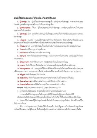 ศัพทที่ใชเรียกบุคคลที่เกี่ยวของกับการประชุม
1. ผูจัดประชุม คือ ผูริเริ่มใหเกิดกิจกรรมการประชุมขึ้น เปนผูกําหนดเรื่องประชุม วางกําหนดการประชุม
กําหนดตัวบุคคลเขาประชุม และเตรียมการบันทึกผลการประชุมดวย
2. ผูมีสิทธิ์เขาประชุม ไดแก ผูที่ไดรับเชิญหรือแตงตั้งใหเขาประชุม มีสิทธิ์อภิปรายตั้งขอเสนอในที่ประชุม
รวมทั้งลงมติในที่ประชุมดวย
3. ผูเขาประชุม ไดแก บุคคลที่เขามาปรากฏตัวในที่ประชุมและพรอมที่จะทําหนาที่มีสวนรวมแสดงความคิดเห็น
ในการประชุม
4. องคประชุม หมายถึง จํานวนผูเขาประชุมตามที่กําหนดไวในขอบังคับ ซึ่งมักจะถือกันวาตองมีผูมาประชุม
ไมนอยกวากึ่งหนึ่งของจํานวนสมาชิกทั้งหมดที่มีสิทธิ์และหนาที่เขาประชุมจึงจะเรียกวาครบองคประชุม
5. ที่ประชุม หมายถึง บรรดาผูเขาประชุมทั้งหมดไมวาจะเปนการประชุมเฉพาะกลุมหรือการประชุมสาธารณะ
6. ประธาน ทําหนาที่ควบคุมการประชุมทั้งหมด
7. รองประธาน ทําหนาที่แทนประธานเมื่อประธานไมอยู
8. เลขานุการ ทําหนาที่จัดระเบียบวาระการประชุม อํานวยความสะดวกในการประชุม และเปนผูบันทึกรายงาน
การประชุมดวย
9. ผูชวยเลขานุการ ทําหนาที่ชวยเลขานุการ หรือปฏิบัติหนาที่แทนเมื่อเลขานุการไมอยู
10. กรรมการ ทําหนาที่พิจารณาเรื่องที่อยูในวาระการประชุม และตั้งขอเสนอเพื่อใหที่ประชุมพิจารณา
11. คณะอนุกรรมการ คือ คณะบุคคลที่ไดรับแตงตั้งใหทําหนาที่เฉพาะเรื่องใดเรื่องหนึ่งที่แคบลงไปกวาขอบเขต
หนาที่ของคณะกรรมการ คณะอนุกรรมการนี้จะมีตําแหนงและหนาที่ทํานองเดียวกันกับในคณะกรรมการทุกประการ
12. เหรัญญิก ทําหนาที่รับผิดชอบในดานการเงิน
13. ประชาสัมพันธ ทําหนาที่เผยแพรขาวสารและสรางสรรคความสัมพันธที่ดีกับทุกฝายที่เกี่ยวของ
14. ประธานฝายหาทุน ทําหนาที่หาทุนใหแกองคการ เพื่อใชจายสําหรับกิจกรรมตางๆ
15. ประธานฝายวิชาการ ทําหนาที่จัดกิจกรรมทางวิชาการและงานดานวิชาการอื่นๆ
หมายเหตุ สําหรับการประชุมสาธารณะ คําวา ประธาน มีความหมาย 2 นัย
1. ก. ประธานในพิธีเปดประชุม มักจะเปนผูมีอาวุโส มีตําแหนงประจําอยูในฐานะสูง
ข. ประธานในพิธีปดประชุม อาจเปนเจาของสถานที่ที่ใชประชุม เชน ผูอํานวยการโรงเรียนก็ได
อนึ่งประธานในพิธีเปดประชุม และพิธีปดประชุมนี้อาจเปนคนๆ เดียวกันก็ได ทั้งนี้ขึ้นอยูในดุลพินิจของผูจัดประชุม
2. ประธาน ไดแก บุคคลที่ผูจัดประชุมกําหนดตัวขึ้นทําหนาที่ควบคุมการประชุมเปนชวงๆ ไปตามที่กําหนดไวใน
ลําดับของการประชุม
3. พิธีกร การประชุมสาธารณะจําเปนตองมีพิธีกรอีกคนหนึ่ง ทําหนาที่ดูแลความเรียบรอยของที่ประชุมทั้งหมด
คอยชี้แจงใหความสะดวกแกผูเขาประชุม เชื้อเชิญคณะผูอภิปราย และผูบรรยายใหเริ่มรายการเมื่อถึงกําหนดเวลา เปนตน
BOBBYtutor Thai Note
 