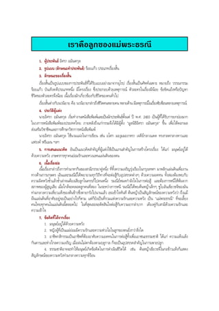 เราคือลูกของแมพระธรณี
1. ผูประพันธ อิศรา อมันตกุล
2. รูปแบบ (ลักษณะคําประพันธ) รอยแกว ประเภทเรื่องสั้น
3. ลักษณะของเรื่องสั้น
เรื่องสั้นเปนรูปแบบของการประพันธที่ไดรับแบบอยางมาจากยุโรป เรื่องสั้นเปนศัพทเฉพาะ หมายถึง วรรณกรรม
รอยแกว บันเทิงคดีประเภทหนึ่ง มีโครงเรื่อง ซึ่งประกอบดวยเหตุการณ ตัวละครในเรื่องมีนอย ขอขัดแยงหรือปญหา
ชีวิตของตัวละครจึงนอย เนื้อเรื่องมักเกี่ยวของกับชีวิตของคนทั่วไป
เรื่องสั้นตางกับนวนิยาย คือ นวนิยายกลาวถึงชีวิตคนหลายคน หลายดาน มีเหตุการณในเรื่องซับซอนหลายเหตุการณ
4. ประวัติผูแตง
นายอิศรา อมันตกุล เริ่มทํางานหนังสือพิมพและเปนนักประพันธตั้งแต ป พ.ศ. 2483 เปนผูที่ไดรับการยกยองมาก
ในวงการหนังสือพิมพของประเทศไทย ภายหลังถึงแกกรรมจึงไดมีผูตั้ง "มูลนิธิอิศรา อมันตกุล" ขึ้น เพื่อใหดอกผล
สงเสริมวิชาชีพและการศึกษาวิชาการหนังสือพิมพ
นายอิศรา อมันตกุล ใชนามแฝงในการเขียน เชน อโศก มะงุมมะงาหรา เจดียกลางแดด ทรงกลดกลางหาวและ
แฟรงค ฟรีแมน ฯลฯ
5. การเสนอแนวคิด อันเปนแนวคิดสําคัญที่ผูแตงใชเปนแกนสําคัญในการสรางโครงเรื่อง ไดแก มนุษยอยูได
ดวยความหวัง เกษตรกรทุกคนยอมรักและหวงแหนแผนดินของตน
6. เนื้อเรื่องยอ
เนื้อเรื่องกลาวถึงการทํามาหากินของสามีภรรยาคูหนึ่ง ที่ทิ้งความเจริญรุงเรืองในกรุงเทพฯ มาพลิกแผนดินเพื่องาน
ทางดานการเกษตร เอินและรมณียไดพยายามทุกวิถีทางที่จะตอสูกับอุปสรรคตางๆ ดวยความอดทน ทั้งสองตองพบกับ
ความผิดหวังซํ้าแลวซํ้าเลาจนตองเสียลูกในครรภไปคนหนึ่ง รมณียหมดกําลังใจในการตอสู และตองการหนีใหพนจาก
สภาพของผูสูญเสีย เมื่อใกลจะคลอดลูกคนที่สอง ในระหวางการหนี รมณียไดพบตนหญาเล็กๆ ชูใบอันเขียวขจีของมัน
ทามกลางความเหี่ยวแหงของตนขาวซึ่งตายกรังไปนานแลว เธอเขาใจทันที ตนหญาเปนสัญลักษณของความหวังวา ถึงแม
ผืนแผนดินที่อาศัยอยูจะเปนอยางไรก็ตาม แตก็ยังเปนที่รวมแหงความรักและความหวัง เปน "แมพระธรณี" ที่จะเลี้ยง
คนไทยทุกคนในแผนดินนี้ตลอดไป ในที่สุดเธอจะตัดสินใจตอสูกับความยากลําบาก เคียงคูกับสามีดวยความรักและ
ความเขาใจ
7. ขอคิดที่ไดจากเรื่อง
1. มนุษยอยูไดดวยความหวัง
2. หญิงผูที่เปนแมยอมมีความรักและความหวงใยในลูกของตนยิ่งกวาสิ่งใด
3. อาชีพกสิกรรมเปนอาชีพที่ตองอาศัยความอดทนในการตอสูทั้งเพื่อเอาชนะธรรมชาติ ไดแก ความแหงแลง
กันดารและหางไกลความเจริญ เมื่อฝนไมตกตองตามฤดูกาล ก็จะเปนอุปสรรคสําคัญในการเพาะปลูก
4. ธรรมชาติอาจจะทําใหมนุษยเกิดขอคิดในการดําเนินชีวิตได เชน ตนหญาเขียวขจีในกอขาวแหงก็แสดง
สัญลักษณของความหวังทามกลางความทุกขรอน
BOBBYtutor Thai Note
 