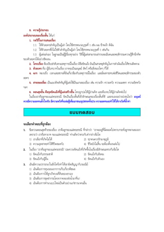 8. ความรูประกอบ
องคประกอบของเรื่องสั้น ไดแก
1. กลวิธีในการเสนอเรื่อง
1.1 ใหตัวละครสําคัญเปนผูเลา โดยใชสรรพนามบุรุษที่ 1 เชน ผม ขาพเจา ดิฉัน
1.2 ใหตัวละครซึ่งไมใชตัวสําคัญเปนผูเลา โดยใชสรรพนามบุรุษที่ 1 เชนกัน
1.3 ผูแตงเลาเอง ในฐานะเปนผูรูเรื่องทุกอยาง วิธีนี้ผูแตงสามารถเลารายละเอียดและพฤติกรรมความรูสึกนึกคิด
ของตัวละครไดอยางชัดเจน
2. โครงเรื่อง ตองเรียงลําดับตามเหตุการณในเรื่อง มีขอขัดแยง อันเปนสาเหตุสําคัญในการดําเนินเรื่องใหชวนติดตาม
3. ตัวละคร คือ ผูมีบทบาทในเรื่อง อาจจะเปนมนุษย สัตว หรือสิ่งของใดๆ ก็ได
4. ฉาก หมายถึง เวลาและสถานที่อันเกี่ยวของกับเหตุการณในเรื่อง และมีผลกระทบตอชีวิตและพฤติกรรมของตัว
ละคร
5. สาระของเรื่อง เปนแนวคิดสําคัญที่ผูแตงใชเปนแกนของเรื่อง เชน ความรัก ความหวัง ความเมตตา ความผิดหวัง
ฯลฯ
6. ตอนสุดขั้น คือจุดขัดแยงที่ผูแตงสรางขึ้น โดยผูกปมใหผูอานคิด และตองจบใหผูอานคิดตอไป
ในเรื่องเราคือลูกของแมพระธรณี จัดเปนเรื่องสั้นที่เขาลักษณะของเรื่องสั้นที่ดี และจบลงอยางนาสนใจวา มนุษย
ควรมีความอดทนตั้งใจจริง มีความหวังที่จะตอสูเพื่อเอาชนะอุปสรรคทั้งปวง ความอดทนจะทําใหไดรางวัลที่ลํ้าคา
แบบทดสอบ
จงเลือกคําตอบที่ถูกตอง
1. ขอความตอนสุดทายของเรื่อง เราคือลูกของแมพระธรณี ที่กลาววา "เราจะอยูที่นี่ตลอดไปตราบกระทั่งลูกหลานของเรา
เพราะวา เราคือทายาท ของแมพระธรณี" ทานคิดวาตรงกับคํากลาวขอใด
1) เราเลือกที่เกิดไมได 2) ทุกคนควรรักมาตุภูมิ
3) ความอุตสาหะทําใหชีวิตสมหวัง 4) ชีวิตยังไมสิ้น จะตองดิ้นรนตอไป
2. ในเรื่อง "เราคือลูกของแมพระธรณี" ปมความขัดแยงที่เกิดขึ้นในเรื่องมีลักษณะตรงกับขอใด
1) ขัดแยงกับธรรมชาติ 2) ขัดแยงกับสังคม
3) ขัดแยงกับผูอื่น 4) ขัดแยงกับตัวเอง
3. เอินมีความปรารถนาในสิ่งใดจึงทําใหเขาผิดสัญญากับรมณีย
1) เอินตองการทุนรอนจากการเก็บเกี่ยวพืชผล
2) เอินตองการใหลูกเกิดบนที่ดินของเขาเอง
3) เอินตองการขุดลํากระโดงจากคลองสงนํ้ามาที่นา
4) เอินตองการทํานาแบบใหมเปนตัวอยางแกชาวนาคนอื่น
BOBBYtutor Thai Note
 