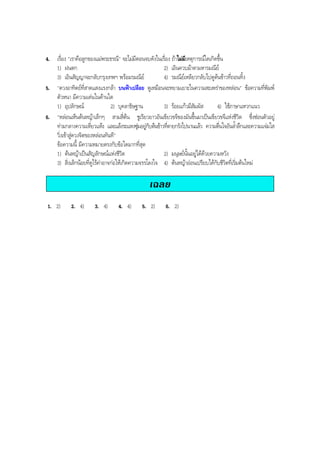 4. เรื่อง "เราคือลูกของแมพระธรณี" จะไมมีตอนจบดังในเรื่อง ถาไมมีเหตุการณใดเกิดขึ้น
1) ฝนตก 2) เอินควบมาตามหารมณีย
3) เอินสัญญาจะกลับกรุงเทพฯ พรอมรมณีย 4) รมณียเหลียวกลับไปดูตนขาวที่ถอนทิ้ง
5. "ดวงอาทิตยที่สาดแสงแรงกลา บนฟาเปลือย ดูเหมือนจะหยามเยาะในความสะเพราของหลอน" ขอความที่พิมพ
ตัวหนา มีความเดนในดานใด
1) อุปลักษณ 2) บุคลาธิษฐาน 3) รอยแกวมีสัมผัส 4) ใชภาษาแหวกแนว
6. "หลอนเห็นตนหญาเล็กๆ สามสี่ตน ชูเรียวยาวอันเขียวขจีของมันขึ้นมาเปนเขียวขจีแหงชีวิต ซึ่งซอนตัวอยู
ทามกลางความเหี่ยวแหง และแลงระแหงซุมอยูกับตนขาวที่ตายกรังไปนานแลว ความตื่นใจอันลํ้าลึกและความแจมใส
วิ่งเขาสูดวงจิตของหลอนทันที"
ขอความนี้ มีความหมายตรงกับขอใดมากที่สุด
1) ตนหญาเปนสัญลักษณแหงชีวิต 2) มนุษยนั้นอยูไดดวยความหวัง
3) สิ่งเล็กนอยที่ดูไรคาอาจกอใหเกิดความจรรโลงใจ 4) ตนหญาออนเปรียบไดกับชีวิตที่เริ่มตนใหม
เฉลย
1. 2) 2. 4) 3. 4) 4. 4) 5. 2) 6. 2)
BOBBYtutor Thai Note
 