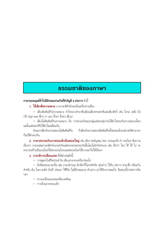 ธรรมชาติของภาษา
ภาษาของมนุษยทั่วไปมีลักษณะรวมกันที่สําคัญมี 4 ประการ ดังนี้
1. ใชเสียงสื่อความหมาย บางภาษามีตัวอักษรเปนเครื่องถายเสียง
- เสียงสัมพันธกับความหมาย คําไทยบางคําอาศัยเลียนเสียงธรรมชาติและเสียงสัตว เชน โครม เพลง ปง
กริ่ง หวูด ออด ตุกๆ กา แมว จิ้งจก อึ่งอาง ตุกแก
- เสียงไมสัมพันธกับความหมาย คือ การตกลงกันของกลุมแตละกลุมวาจะใชคําใดตรงกับความหมายนั้นๆ
ฉะนั้นแตละชาติจึงใชคําไมเหมือนกัน
สวนมากเสียงกับความหมายไมสัมพันธกัน ถาเสียงกับความหมายสัมพันธกันทั้งหมดแลวคนตางชาติตางภาษา
ก็จะใชคําตรงกัน
2. ภาษาประกอบกันจากหนวยเล็กเปนหนวยใหญ เชน เสียง (พยัญชนะ สระ วรรณยุกต) คํา ประโยค ขอความ
เรื่องราว ภาษาแตละภาษามีคําจํานวนจํากัดแตสามารถประกอบกันขึ้นโดยไมจํากัดจํานวน เชน มีคําวา ใคร ใช ให ไป หา
สามารถสรางเปนประโยคไดหลายประโยคและตอประโยคใหยาวออกไปไดเรื่อยๆ
3. ภาษามีการเปลี่ยนแปลง ซึ่งมีสาเหตุดังนี้
- การพูดจาในชีวิตประจําวัน เสียงอาจกลายหรือกรอนไป
- อิทธิพลของภาษาอื่น เชน ภาษาอังกฤษ มักมีคําที่ไมกะทัดรัด เชนคําวา ไดรับ ตอการ นํามาซึ่ง พรอมกับ
สําหรับ มัน ในความคิด สั่งเขา สงออก ใชชีวิต ไมมีลักษณนาม ตัวอยาง เขาไดรับความพอใจ, ขอสอบนี้งายตอการคิด
ฯลฯ
- ความเปลี่ยนแปลงของสิ่งแวดลอม
- การเรียนภาษาของเด็ก
BOBBYtutor Thai Note
 