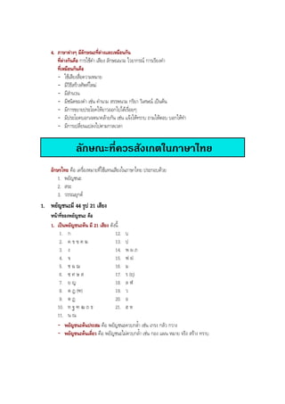4. ภาษาตางๆ มีลักษณะที่ตางและเหมือนกัน
ที่ตางกันคือ การใชคํา เสียง ลักษณนาม ไวยากรณ การเรียงคํา
ที่เหมือนกันคือ
- ใชเสียงสื่อความหมาย
- มีวิธีสรางศัพทใหม
- มีสํานวน
- มีชนิดของคํา เชน คํานาม สรรพนาม กริยา วิเศษณ เปนตน
- มีการขยายประโยคใหยาวออกไปไดเรื่อยๆ
- มีประโยคบอกเจตนาคลายกัน เชน แจงใหทราบ ถามใหตอบ บอกใหทํา
- มีการเปลี่ยนแปลงไปตามกาลเวลา
ลักษณะที่ควรสังเกตในภาษาไทย
อักษรไทย คือ เครื่องหมายที่ใชแทนเสียงในภาษาไทย ประกอบดวย
1. พยัญชนะ
2. สระ
3. วรรณยุกต
1. พยัญชนะมี 44 รูป 21 เสียง
หนาที่ของพยัญชนะ คือ
1. เปนพยัญชนะตน มี 21 เสียง ดังนี้
1. ก 12. บ
2. ค ข ฃ ฅ ฆ 13. ป
3. ง 14. พ ผ ภ
4. จ 15. ฟ ฝ
5. ช ฉ ฌ 16. ม
6. ซ ศ ษ ส 17. ร (ฤ)
7. ย ญ 18. ล ฬ
8. ด ฎ (ฑ) 19. ว
9. ต ฏ 20. อ
10. ท ฐ ฑ ฒ ถ ธ 21. ฮ ห
11. น ณ
- พยัญชนะตนประสม คือ พยัญชนะควบกลํ้า เชน เกรง กลัว กวาง
- พยัญชนะตนเดี่ยว คือ พยัญชนะไมควบกลํ้า เชน กอง แผน หมาย จริง สราง ทราบ
BOBBYtutor Thai Note
 