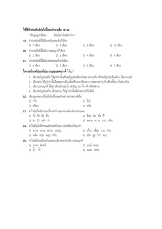 ใหใชคําประพันธตอไปนี้ตอบคําถามขอ 19-21
"เห็นฝูงยูงรําฟอน คิดบังอรรอนรํากราย"
19. คําประพันธนี้มีเสียงพยัญชนะตนกี่เสียง
1) 7 เสียง 2) 8 เสียง 3) 9 เสียง 4) 10 เสียง
20. คําประพันธนี้มีเสียงวรรณยุกตกี่เสียง
1) 2 เสียง 2) 3 เสียง 3) 4 เสียง 4) 5 เสียง
21. คําประพันธนี้มีเสียงพยัญชนะทายกี่เสียง
1) 4 เสียง 2) 5 เสียง 3) 6 เสียง 4) 7 เสียง
โครงสรางหรือองคประกอบของพยางค ไดแก
1. เสียงพยัญชนะตน ใหดูวาคํานั้นเปนพยัญชนะตนประสม (ควบแท) หรือพยัญชนะตนเดี่ยว (ไมควบแท)
2. เสียงสระ ใหดูวาคํานั้นมีสระออกเสียงสั้นหรือออกเสียงยาว (สระบางคํารูปกับเสียงสั้นยาวไมตรงกัน)
3. เสียงวรรณยุกต ใหดูวาเปนเสียงอะไร (สามัญ เอก โท ตรี หรือจัตวา)
4. เสียงพยัญชนะทาย (ตัวสะกด) ใหดูวาคํานั้นมีตัวสะกดหรือไมมี
22. เสียงของพยางคในขอใดมีโครงสรางตางจากพยางคอื่น
1) กริ้ว 2) ไขว
3) สรอย 4) ครั่ง
23. คําในขอใดมีลักษณะโครงสรางของพยางคเหมือนกันหมด
1) ดั่ง ไร นั่ง ชั่ว 2) ถอย ทอ ทั่ว ถา
3) ขา ปา หลา วา 4) พลาย ความ เกรง กลืน
24. คําในขอใดมีลักษณะโครงสรางพยางคเหมือนกันทุกคํา
1) ขวาน หวาน หยาม ผลาญ 2) เกี้ยว เชื่อม นวม หวง
3) พลัด ครุฑ ผลุบ พริบ 4) เปด ซูบ โขก ชอบ
25. คําในขอใดเหมือนกันเฉพาะเสียงสระกับเสียงวรรณยุกต
1) วรรค พักตร 2) ฤกษ เทอด
3) นํ้า ชํ้า 4) เนตร เพชร
BOBBYtutor Thai Note
 