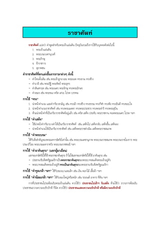 ราชาศัพท
ราชาศัพท แปลวา คําพูดสําหรับพระเจาแผนดิน ปจจุบันรวมถึงการใชกับบุคคลดังตอไปนี้
1. พระเจาแผนดิน
2. พระบรมวงศานุวงศ
3. พระภิกษุ
4. ขาราชการ
5. สุภาพชน
คําราชาศัพทที่ตกแตงขึ้นจากภาษาตางๆ ดังนี้
- คําไทยดั้งเดิม เชน พระเจาลูกยาเธอ พระยอด ทรงถาม ทรงชาง
- คําบาลี เชน พระอัฐิ พระหัตถ พระอุทร
- คําสันสกฤต เชน พระเนตร พระจักษุ ทรงพระอักษร
- คําเขมร เชน พระขนง ตรัส เสวย โปรด บรรทม
การใช "ทรง"
1. นําหนาคํานาม และคํากริยาสามัญ เชน ทรงมา ทรงชาง ทรงธรรม ทรงกีฬา ทรงฟง ทรงยินดี ทรงขอบใจ
2. นําหนาคํานามราชาศัพท เชน ทรงพระเมตตา ทรงพระประชวร ทรงพระดําริ ทรงพระสุบิน
3. หามนําหนาคําที่เปนกริยาราชาศัพทอยูแลว เชน ตรัส เสด็จ ประทับ พระราชทาน ทอดพระเนตร โปรด ฯลฯ
การใช "คําเสด็จ"
- ใชนําหนาคํากริยาบางคําใหเปนกริยาราชาศัพท เชน เสด็จไป เสด็จกลับ เสด็จขึ้น เสด็จลง
- นําหนาคํานามใหเปนกริยาราชาศัพท เชน เสด็จพระราชดําเนิน เสด็จพระราชสมภพ
การใช "คําพระบรม"
ใชกับสิ่งสําคัญของพระมหากษัตริยเทานั้น เชน พระบรมเดชานุภาพ พระบรมราชสมภพ พระบรมราชโองการ พระ
ปรมาภิไธย พระบรมมหาราชวัง พระบรมราชชนนี ฯลฯ
การใช "คําอาคันตุกะ" (แขกผูมาเยือน)
แขกของกษัตริยใหใช พระราชอาคันตุกะ ถาไมใชแขกของกษัตริยใหใช อาคันตุกะ เชน
- ประธานาธิบดีสหรัฐอเมริกาเปนพระราชอาคันตุกะของพระบาทสมเด็จพระเจาอยูหัว
- พระบาทสมเด็จพระเจาอยูหัวทรงเปนอาคันตุกะของพระธานาธิบดีสหรัฐอเมริกา
การใช "คําทูลเกลา ฯลฯ" ใชกับของเบาและเล็ก เชน เงิน ดอกไม เสื้อผา ฯลฯ
การใช "คํานอมเกลา ฯลฯ" ใชกับของใหญหรือหนัก เชน รถยนต อาคาร ที่ดิน ฯลฯ
การที่ประชาชนไปรอตอนรับพระเจาแผนดิน ควรใชวา ประชาชนไปเฝาฯ รับเสด็จ หามใชวา ถวายการตอนรับ
ประชาชนถวายความจงรักภักดี ก็ผิด ควรใชวา ประชาชนแสดงความจงรักภักดี หรือมีความจงรักภักดี
BOBBYtutor Thai Note
 