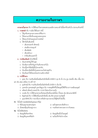 ความงามในภาษา
ความงามในภาษา คือ การใชถอยคําไพเราะสละสลวยและมีความหมายดี มีเนื้อหาที่ประทับใจ ประกอบดวยดังนี้
1. การสรรคํา คือ การเลือกใชถอยคํา ดังนี้
1. ใหถูกตองตรงตามความหมายที่ตองการ
2. ใหเหมาะแกเนื้อเรื่องและฐานะของบุคคล
3. ใหเหมาะกับลักษณะของคําประพันธ
4. ใหคํานึงถึงเสียงดังนี้
- เสียงธรรมชาติ (สัทพจน)
- เลนเสียงวรรณยุกต
- เสียงสัมผัส
- เสียงหนักเบา
- คําพองเสียงและคําซํ้า
2. การเรียบเรียงคํา มีกลวิธีดังนี้
1. เรียงสารสําคัญไวทายสุด
2. เรียงขอความที่สําคัญเทากันเคียงขนานกันไป
3. เรียงเนื้อหาที่เขมขนขึ้นไปตามลําดับ
4. เรียงเนื้อหาเขมขนขึ้นไปและคลายลงในชวงสุดทาย
5. เรียงถอยคําใหเปนประโยคคําถามเชิงวาทศิลป
3. การใชโวหาร
1. อุปมา คือ การเปรียบสิ่งหนึ่งเหมือนกับอีกสิ่งหนึ่ง มักมีคําวา ดุจ ดัง ดั่ง ปาน ปูน ประหนึ่ง เพียง เพี้ยง พาง
เฉก เชน เสมอ เหมือน กล เลห ฯลฯ
2. อุปลักษณ คือ การเปรียบสิ่งหนึ่งเปนอีกสิ่งหนึ่ง มักมีคําวา เปน คือ
3. บุคคลวัต บุคคลสมมุติ บุคลาธิษฐาน คือ การสมมุติสิ่งที่ไมใชมนุษยใหมีกิริยาอาการเหมือนมนุษย
4. อติพจน อธิพจน อวพจน คือ การกลาวไมตรงกับความจริง
5. นามนัย คือ การใชสวนประกอบที่เดนของสิ่งหนึ่งแทนสิ่งนั้นๆ ทั้งหมด เชน ฉัตรแทนกษัตริย
6. สัญลักษณ คือ การใชสิ่งหนึ่งแทนอีกสิ่งหนึ่ง เชน สีขาวแทนความบริสุทธิ์
7. อุปมานิทัศน คือ การยกเรื่องราวหรือนิทานมาประกอบใหผูฟงเขาใจยิ่งขึ้น
77. ขอใดมีการเลนสัมผัสพยัญชนะมากที่สุด
1) พี่เล็งแลดูกระแสสายสมุทร 2) ละลิ่วสุดสายตาเห็นฟาขวาง
3) เปนฟองฟุงรุงเรืองอยูรางราง 4) กระเด็นพรางพรายพราวราวกับพลอย
78. ขอใดมีสัมผัสสระ
1) ฉันอยูเพื่อคนหาสัจจะ 2) ฉันอยูเพื่อเยื่อใยในมนุษย
3) ฉันอยูเพื่อบุคคลที่ฉันรัก 4) ระเรื่อยรี่จักจั่นกังวานไพร
BOBBYtutor Thai Note
 