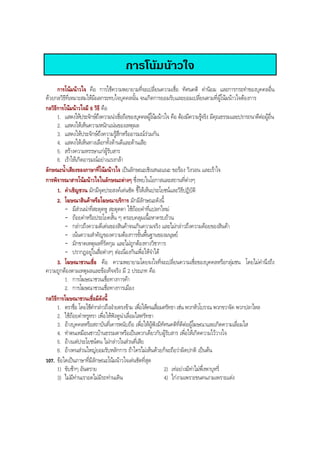 การโนมนาวใจ
การโนมนาวใจ คือ การใชความพยายามที่จะเปลี่ยนความเชื่อ ทัศนคติ คานิยม และการกระทําของบุคคลอื่น
ดวยกลวิธีที่เหมาะสมใหมีผลกระทบใจบุคคลนั้น จนเกิดการยอมรับและยอมเปลี่ยนตามที่ผูโนมนาวใจตองการ
กลวิธีการโนมนาวใจมี 6 วิธี คือ
1. แสดงใหประจักษถึงความนาเชื่อถือของบุคคลผูโนมนาวใจ คือ ตองมีความรูจริง มีคุณธรรมและปรารถนาดีตอผูอื่น
2. แสดงใหเห็นความหนักแนนของเหตุผล
3. แสดงใหประจักษถึงความรูสึกหรืออารมณรวมกัน
4. แสดงใหเห็นทางเลือกทั้งดานดีและดานเสีย
5. สรางความหรรษาแกผูรับสาร
6. เราใหเกิดอารมณอยางเเรงกลา
ลักษณะนํ้าเสียงของภาษาที่โนมนาวใจ เปนลักษณะเชิงเสนอแนะ ขอรอง วิงวอน และเราใจ
การพิจารณาสารโนมนาวใจในลักษณะตางๆ ซึ่งพบในโอกาสและสถานที่ตางๆ
1. คําเชิญชวน มักมีจุดประสงคเดนชัด ชี้ใหเห็นประโยชนและวิธีปฏิบัติ
2. โฆษณาสินคาหรือโฆษณาบริการ มักมีลักษณะดังนี้
- มีสวนนําที่สะดุดหู สะดุดตา ใชถอยคําที่แปลกใหม
- ถอยคําหรือประโยคสั้น ๆ ครอบคลุมเนื้อหาครบถวน
- กลาวถึงความดีเดนของสินคาจนเกินความจริง และไมกลาวถึงความดอยของสินคา
- เนนความสําคัญของความตองการขั้นพื้นฐานของมนุษย
- มักขาดเหตุผลที่รัดกุม และไมถูกตองทางวิชาการ
- ปรากฏอยูในสื่อตางๆ ตอเนื่องกันเพื่อใหจําได
3. โฆษณาชวนเชื่อ คือ ความพยายามโดยจงใจที่จะเปลี่ยนความเชื่อของบุคคลหรือกลุมชน โดยไมคํานึงถึง
ความถูกตองตามเหตุผลและขอเท็จจริง มี 2 ประเภท คือ
1. การโฆษณาชวนเชื่อทางการคา
2. การโฆษณาชวนเชื่อทางการเมือง
กลวิธีการโฆษณาชวนเชื่อมีดังนี้
1. ตราชื่อ โดยใชคํากลาวถึงฝายตรงขาม เพื่อใหคนเสื่อมศรัทธา เชน พวกหัวโบราณ พวกขวาจัด พวกปลาไหล
2. ใชถอยคําหรูหรา เพื่อใหฟงดูนาเลื่อมใสศรัทธา
3. อางบุคคลหรือสถาบันที่เคารพนับถือ เพื่อใหผูฟงมีทัศนคติที่ดีตอผูโฆษณาและเกิดความเลื่อมใส
4. ทําตนเหมือนชาวบานธรรมดาหรือเปนพวกเดียวกับผูรับสาร เพื่อใหเกิดความไววางใจ
5. อางแตประโยชนตน ไมกลาวในสวนที่เสีย
6. อางคนสวนใหญยอมรับหลักการ ถาใครไมเห็นดวยก็จะถือวาผิดปกติ เปนตน
107. ขอใดเปนภาษาที่มีลักษณะโนมนาวใจเดนชัดที่สุด
1) ขับชาๆ อันตราย 2) เทอยางมีทาไมพึ่งพาบุหรี่
3) ไมมีทานเราอดไมมีรถทานเดิน 4) ไกงามเพราะขนคนงามเพราะแตง
BOBBYtutor Thai Note
 