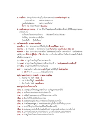 7. การซํ้าคํา : ใชคําๆ เดียวกันวางทั่วๆ ไป แลวความหมายตองแปลเหมือนกันทุกตัว เชน
"งามทรงวงดั่งวาด งามมารยาทนาดกรกราย
งามพริ้มยิ้มแยมพราย งามคําหวานลานใจถวิล"
ซํ้าคําวา งาม เพราะทุกตัวแปลวา Beautiful
8. ดุลเสียงและดุลความหมาย : 2 วรรค มีคําเทากันและตําแหนงเดียวกันมีคําเหมือนกัน จึงใหเสียงและความหมาย
เหมือนกัน เชน
"มีเพื่อนเลนก็ไมเหมือนกับเพื่อนตาย มีเพื่อนชายก็ไมเหมือนมีเพื่อนชม"
"ยิ่งวายิ่งยุ" (วรรคเดียวแบบนี้อนุโลม)
"รูหลบเปนปก รูหลีกเปนหาง"
62. ประโยคความเดียว ความรวม ความซอน
ความเดียว = S1 + V1 สวนขยายยาวไดแตตองเปนวลี ของแทมีเลข 1 (S., V.)
ความรวม = 2 ความเดียว = 1 ความหมาย โดยเอาสันธานเชื่อม ของแทตองมีเลข 2 (S., V.)
ความซอน = ซอน แปลวา ขยาย จําอยางนี้กอน โดยสวนขยายเปนประโยค แสดงวาก็ตองมี 2 ประโยครวมกัน
แตใหดูวาเอา "ที่ ซึ่ง อัน ผูที่ ผูซึ่ง วา ให" เชื่อม โดย 2 ประโยคนั้นนํ้าหนักไมเทากัน โดยมีประโยคหนึ่งเปนตัวตั้ง
แลวมีอีกประโยคมาขยาย
(ความเดียว) เขาปลูกขาวนาปรังทุกปริมแปลงเกษตรสาธิต
(ความรวม) เขาปลูกขาวนาปรังทุกปและเขาขายขาวนาปรังทุกป = "เขาปลูกและขายขาวนาปรังทุกป"
(ความซอน) เขาปลูกขาวนาปรังที่กํานันทรงเสนอแนะ
ระวัง! 1. ความรวมกับความซอน สามารถละตัวเชื่อมได แตก็มีวิธีดูที่ นํ้าหนักประโยค
2. หลัง ที่ ซึ่ง อัน .................... จะเปนประโยคขยาย
สรุปความแตกตางระหวาง ความเดียว ความรวม ความซอน
1. เดียว กับ รวม ใหดูที่ เลข 1 + 2
2. รวม กับ ซอน ใหดูที่ เอาอะไรเชื่อม
3. ซอน กับ เดียว ใหดูที่ เอาอะไรขยาย
ลองทําดูวาเปนประโยคความอะไร
(ซอน) 1. นายกรัฐมนตรีใหคําสัญญาแกชาวไทยวา จะแกปญหาเศรษฐกิจใหได
(ซอน) 2. คนที่ลอบยิงทานประธานาธิบดีตองเปนคนวงใน
(รวม) 3. แตฉันก็ทําสุดความสามารถแลวก็ยังไมประสบความสําเร็จ
(เดียว) 4. ตัวอยางที่ดีตองเปนที่โรงเรียนนายรอย
(เดียว) 5. คุณธรรมของผูใหญ คือ เมตตาธรรมตอเพื่อนมนุษยและสัตวโลก
(ซอน) 6. เจาหนาที่ของสหรัฐพบวา ทหารอิรักสะสมขีปนาวุธในโกดังสินคาใกลกรุงแบกแดด
(รวม) 7. สถาบันวิจัยจุฬาภรณรวมกับมูลนิธิสายใจไทยจัดงานครั้งนี้
(เดียว) 8. งานฤดูหนาวของจังหวัดเชียงใหมสําเร็จไปไดดวยความรวมมือของประชาชนชาวเชียงใหม
(ซอน) 9. บุคคลใดที่ไมเคยพบกับความทุกขเลย คือ บุคคลที่ไมเคยพบกับประสบการณชีวิต
(รวม) 10. เจาหมูนอยหัวใจเทวดาวิ่งงับอนาคอนดาอยางเมามัน
BOBBYtutor Thai Note
 